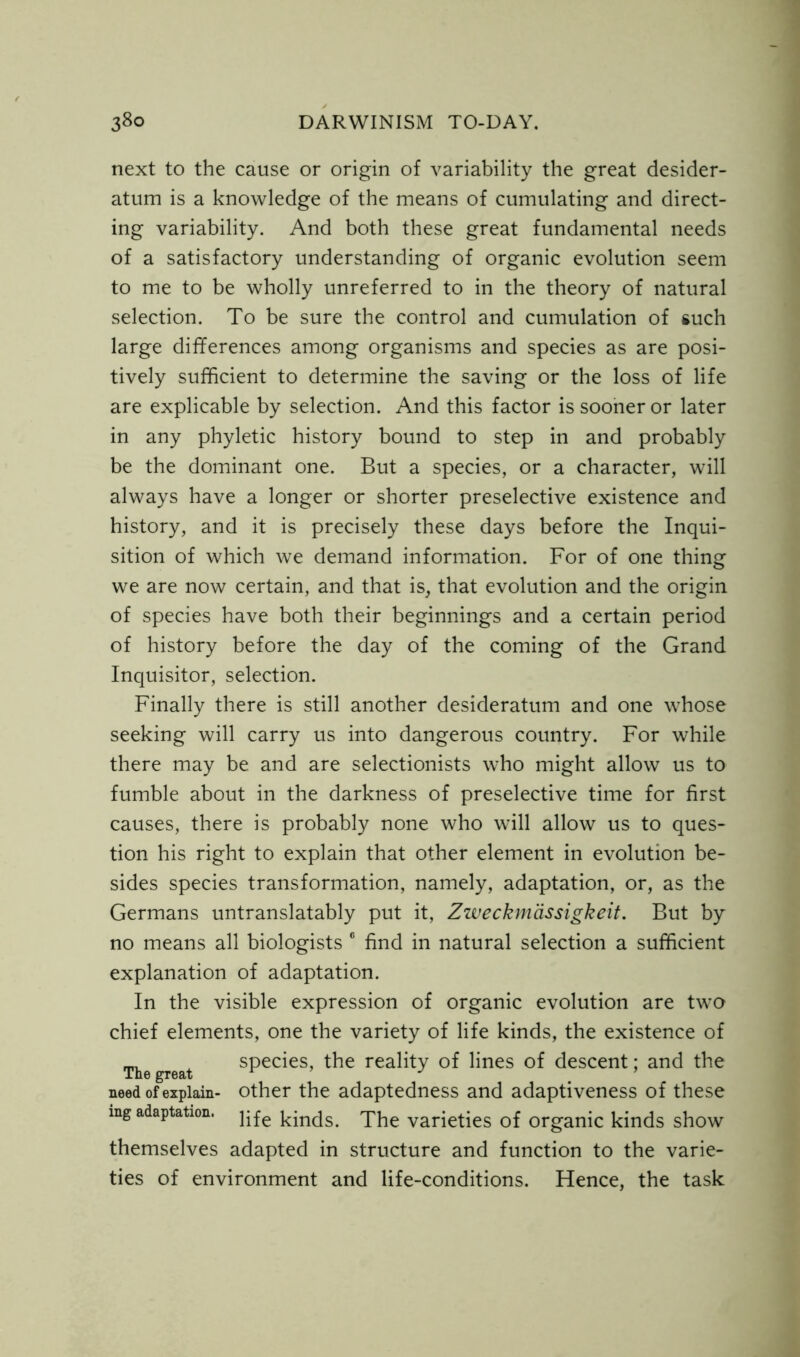 next to the cause or origin of variability the great desider- atum is a knowledge of the means of cumulating and direct- ing variability. And both these great fundamental needs of a satisfactory understanding of organic evolution seem to me to be wholly unreferred to in the theory of natural selection. To be sure the control and cumulation of such large differences among organisms and species as are posi- tively sufficient to determine the saving or the loss of life are explicable by selection. And this factor is sooner or later in any phyletic history bound to step in and probably be the dominant one. But a species, or a character, will always have a longer or shorter preselective existence and history, and it is precisely these days before the Inqui- sition of which we demand information. For of one thing we are now certain, and that is, that evolution and the origin of species have both their beginnings and a certain period of history before the day of the coming of the Grand Inquisitor, selection. Finally there is still another desideratum and one whose seeking will carry us into dangerous country. For while there may be and are selectionists who might allow us to fumble about in the darkness of preselective time for first causes, there is probably none who will allow us to ques- tion his right to explain that other element in evolution be- sides species transformation, namely, adaptation, or, as the Germans untranslatably put it, Zweckmdssigkeit. But by no means all biologists 6 find in natural selection a sufficient explanation of adaptation. In the visible expression of organic evolution are two chief elements, one the variety of life kinds, the existence of species, the reality of lines of descent; and the All© gT63/t need of explain- other the adaptedness and adaptiveness of these mg adaptation. pfe ^jn(js The varieties of organic kinds show themselves adapted in structure and function to the varie- ties of environment and life-conditions. Hence, the task