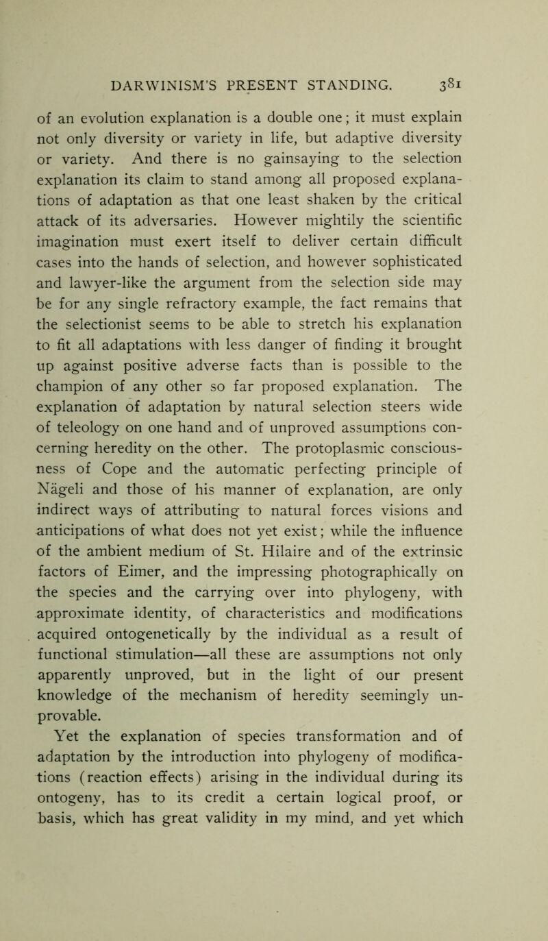 of an evolution explanation is a double one; it must explain not only diversity or variety in life, but adaptive diversity or variety. And there is no gainsaying to the selection explanation its claim to stand among all proposed explana- tions of adaptation as that one least shaken by the critical attack of its adversaries. However mightily the scientific imagination must exert itself to deliver certain difficult cases into the hands of selection, and however sophisticated and lawyer-like the argument from the selection side may be for any single refractory example, the fact remains that the selectionist seems to be able to stretch his explanation to fit all adaptations with less danger of finding it brought up against positive adverse facts than is possible to the champion of any other so far proposed explanation. The explanation of adaptation by natural selection steers wide of teleology on one hand and of unproved assumptions con- cerning heredity on the other. The protoplasmic conscious- ness of Cope and the automatic perfecting principle of Nageli and those of his manner of explanation, are only indirect ways of attributing to natural forces visions and anticipations of what does not yet exist; while the influence of the ambient medium of St. Hilaire and of the extrinsic factors of Eimer, and the impressing photographically on the species and the carrying over into phylogeny, with approximate identity, of characteristics and modifications acquired ontogenetically by the individual as a result of functional stimulation—all these are assumptions not only apparently unproved, but in the light of our present knowledge of the mechanism of heredity seemingly un- provable. Yet the explanation of species transformation and of adaptation by the introduction into phylogeny of modifica- tions (reaction effects) arising in the individual during its ontogeny, has to its credit a certain logical proof, or basis, which has great validity in my mind, and yet which