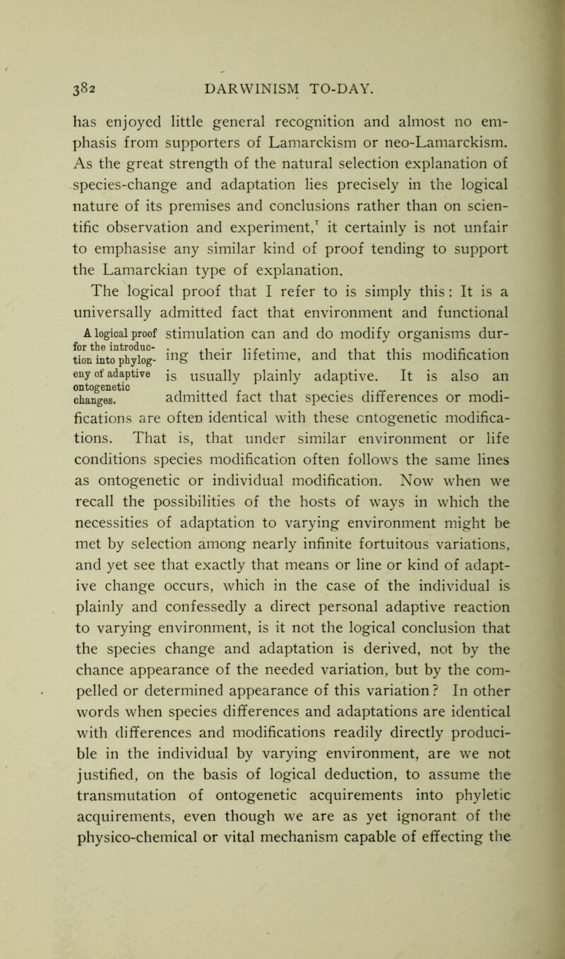 has enjoyed little general recognition and almost no em- phasis from supporters of Lamarckism or neo-Lamarckism. As the great strength of the natural selection explanation of species-change and adaptation lies precisely in the logical nature of its premises and conclusions rather than on scien- tific observation and experiment,7 it certainly is not unfair to emphasise any similar kind of proof tending to support the Lamarckian type of explanation. The logical proof that I refer to is simply this: It is a universally admitted fact that environment and functional A logical proof stimulation can and do modify organisms dur- tion intcTph^log- ing their lifetime, and that this modification eny of adaptive js usually plainly adaptive. It is also an ontogenetic ...... , .. changes. admitted fact that species differences or modi- fications are often identical with these ontogenetic modifica- tions. That is, that under similar environment or life conditions species modification often follows the same lines as ontogenetic or individual modification. Now when we recall the possibilities of the hosts of ways in which the necessities of adaptation to varying environment might be met by selection among nearly infinite fortuitous variations, and yet see that exactly that means or line or kind of adapt- ive change occurs, which in the case of the individual is plainly and confessedly a direct personal adaptive reaction to varying environment, is it not the logical conclusion that the species change and adaptation is derived, not by the chance appearance of the needed variation, but by the com- pelled or determined appearance of this variation ? In other words when species differences and adaptations are identical with differences and modifications readily directly produci- ble in the individual by varying environment, are we not justified, on the basis of logical deduction, to assume the transmutation of ontogenetic acquirements into phyletic acquirements, even though we are as yet ignorant of the physico-chemical or vital mechanism capable of effecting the