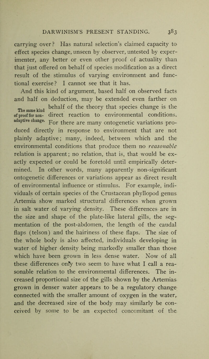 carrying over? Has natural selection’s claimed capacity to effect species change, unseen by observer, untested by exper- imenter, any better or even other proof of actuality than that just offered on behalf of species modification as a direct result of the stimulus of varying environment and func- tional exercise? I cannot see that it has. And this kind of argument, based half on observed facts and half on deduction, may be extended even farther on mi ,. , behalf of the theory that species change is the The same kind J of proof for non- direct reaction to environmental conditions. adaptive change. jror t]lere are many ontogenetic variations pro- duced directly in response to environment that are not plainly adaptive; many, indeed, between which and the environmental conditions that produce them no reasonable relation is apparent; no relation, that is, that would be ex- actly expected or could be foretold until empirically deter- mined. In other words, many apparently non-significant ontogenetic differences or variations appear as direct result of environmental influence or stimulus. For example, indi- viduals of certain species of the Crustacean phyllopod genus Artemia show marked structural differences when grown in salt water of varying density. These differences are in the size and shape of the plate-like lateral gills, the seg- mentation of the post-abdomen, the length of the caudal flaps (telson) and the hairiness of these flaps. The size of the whole body is also affected, individuals developing in water of higher density being markedly smaller than those which have been grown in less dense water. Now of all these differences only two seem to have what I call a rea- sonable relation to the environmental differences. The in- creased proportional size of the gills shown by the Artemias grown in denser water appears to be a regulatory change connected with the smaller amount of oxygen in the water,, and the decreased size of the body may similarly be con- ceived by some to be an expected concomitant of the.