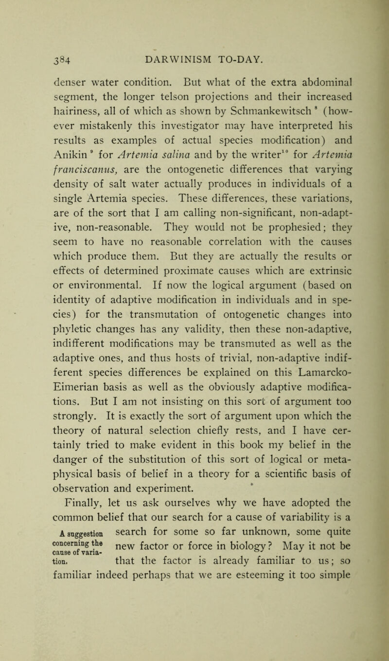 denser water condition. But what of the extra abdominal segment, the longer telson projections and their increased hairiness, all of which as shown by Schmankewitsch 8 (how- ever mistakenly this investigator may have interpreted his results as examples of actual species modification) and Anikin 9 for Artemia salina and by the writer10 for Artemia f ran rise anus, are the ontogenetic differences that varying density of salt water actually produces in individuals of a single Artemia species. These differences, these variations, are of the sort that I am calling non-significant, non-adapt- ive, non-reasonable. They would not be prophesied; they seem to have no reasonable correlation with the causes which produce them. But they are actually the results or effects of determined proximate causes which are extrinsic or environmental. If now the logical argument (based on identity of adaptive modification in individuals and in spe- cies) for the transmutation of ontogenetic changes into phyletic changes has any validity, then these non-adaptive, indifferent modifications may be transmuted as well as the adaptive ones, and thus hosts of trivial, non-adaptive indif- ferent species differences be explained on this Lamarcko- Eimerian basis as well as the obviously adaptive modifica- tions. But I am not insisting on this sort of argument too strongly. It is exactly the sort of argument upon which the theory of natural selection chiefly rests, and I have cer- tainly tried to make evident in this book my belief in the danger of the substitution of this sort of logical or meta- physical basis of belief in a theory for a scientific basis of observation and experiment. Finally, let us ask ourselves why we have adopted the common belief that our search for a cause of variability is a A suggestion search for some so far unknown, some quite concerning the new fact0r or force in biology ? May it not be tion, that the factor is already familiar to us; so familiar indeed perhaps that we are esteeming it too simple
