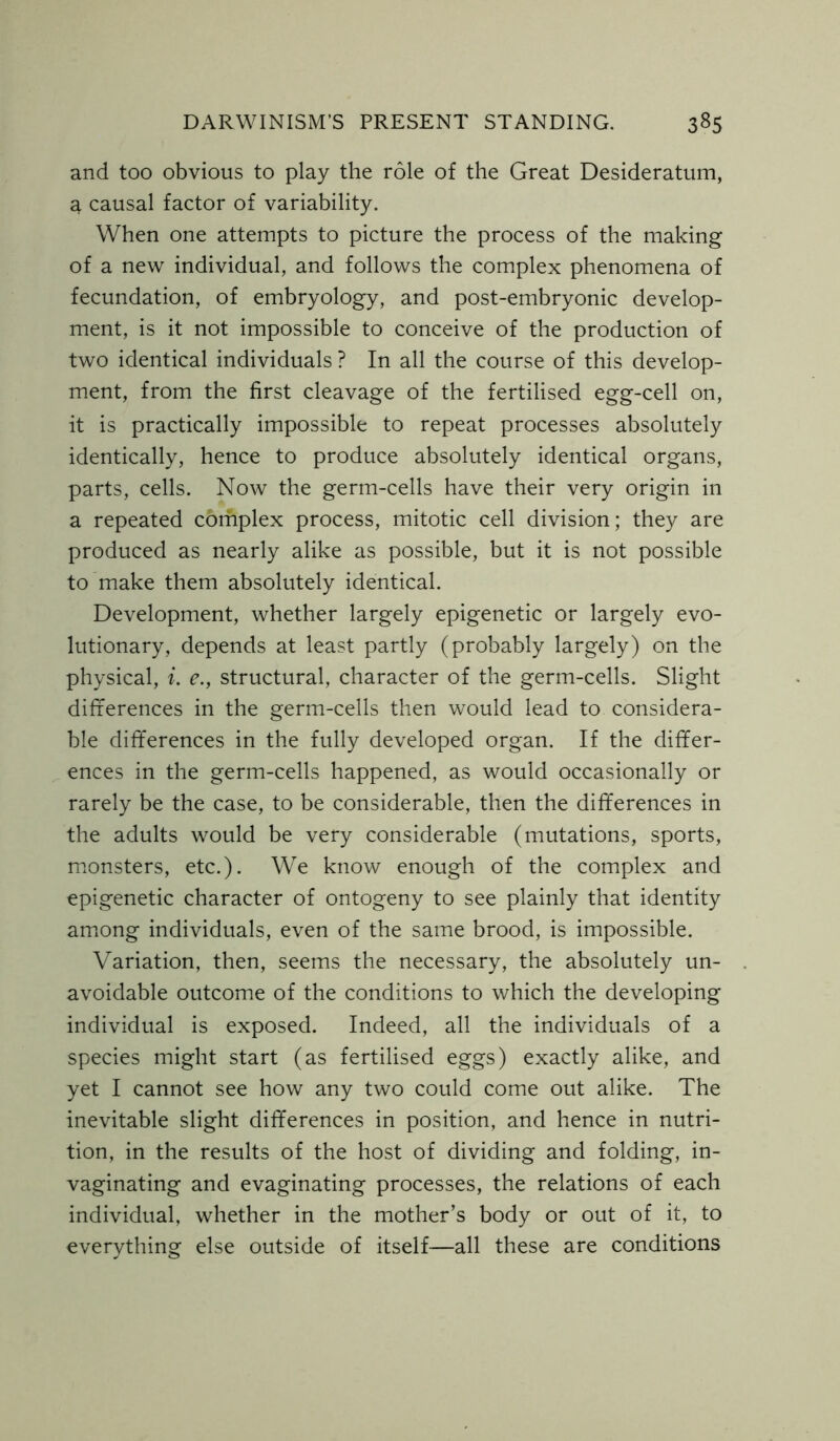 and too obvious to play the role of the Great Desideratum, a causal factor of variability. When one attempts to picture the process of the making of a new individual, and follows the complex phenomena of fecundation, of embryology, and post-embryonic develop- ment, is it not impossible to conceive of the production of two identical individuals ? In all the course of this develop- ment, from the first cleavage of the fertilised egg-cell on, it is practically impossible to repeat processes absolutely identically, hence to produce absolutely identical organs, parts, cells. Now the germ-cells have their very origin in a repeated complex process, mitotic cell division; they are produced as nearly alike as possible, but it is not possible to make them absolutely identical. Development, whether largely epigenetic or largely evo- lutionary, depends at least partly (probably largely) on the physical, i. e., structural, character of the germ-cells. Slight differences in the germ-cells then would lead to considera- ble differences in the fully developed organ. If the differ- ences in the germ-cells happened, as would occasionally or rarely be the case, to be considerable, then the differences in the adults would be very considerable (mutations, sports, monsters, etc.). We know enough of the complex and epigenetic character of ontogeny to see plainly that identity among individuals, even of the same brood, is impossible. Variation, then, seems the necessary, the absolutely un- avoidable outcome of the conditions to which the developing individual is exposed. Indeed, all the individuals of a species might start (as fertilised eggs) exactly alike, and yet I cannot see how any two could come out alike. The inevitable slight differences in position, and hence in nutri- tion, in the results of the host of dividing and folding, in- vaginating and evaginating processes, the relations of each individual, whether in the mother’s body or out of it, to everything else outside of itself—all these are conditions