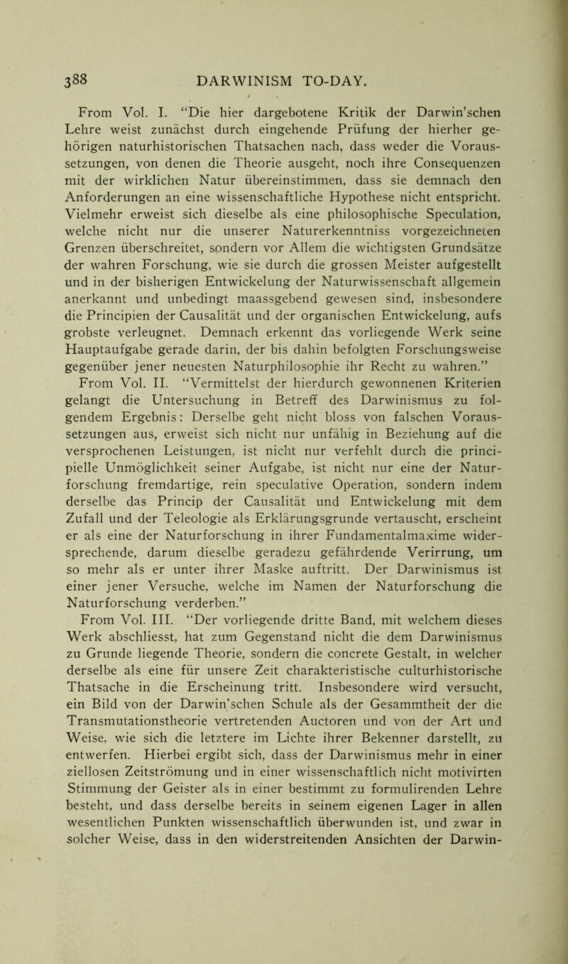 From Vol. I. “Die hier dargebotene Kritik der Darwin’schen Lehre weist zunachst durch eingehende Priifung der hierher ge- horigen naturhistorischen Thatsachen nach, dass weder die Voraus- setzungen, von denen die Theorie ausgeht, noch ihre Consequenzen mit der wirklichen Natur ubereinstimmen, dass sie demnach den Anforderungen an eine wissenschaftliche Hypothese nicht entspricht. Vielmehr erweist sich dieselbe als eine philosophische Speculation, welche nicht nur die unserer Naturerkenntniss vorgezeichneten Grenzen iiberschreitet, sondern vor Allem die wichtigsten Grundsatze der wahren Forschung, wie sie durch die grossen Meister aufgestellt und in der bisherigen Entwickelung der Naturwissenschaft allgemein anerkannt und unbedingt maassgebend gewesen sind, insbesondere die Principien der Causalitat und der organischen Entwickelung, aufs grobste verleugnet. Demnach erkennt das vorliegende Werk seine Hauptaufgabe gerade darin, der bis dahin befolgten Forschungsweise gegeniiber jener neuesten Naturphilosophie ihr Recht zu wahren.” From Vol. II. “Vermittelst der hierdurch gewonnenen Kriterien gelangt die Untersuchung in Betreff des Darwinismus zu fol- gendem Ergebnis: Derselbe geht nicht bloss von falschen Voraus- setzungen aus, erweist sich nicht nur unfahig in Beziehung auf die versprochenen Leistungen, ist nicht nur verfehlt durch die princi- pielle Unmoglichkeit seiner Aufgabe, ist nicht nur eine der Natur- forschung fremdartige, rein speculative Operation, sondern indem derselbe das Princip der Causalitat und Entwickelung mit dem Zufall und der Teleologie als Erklarungsgrunde vertauscht, erscheint er als eine der Naturforschung in ihrer Fundamentalmaxime wider- sprechende, darum dieselbe geradezu gefahrdende Verirrung, um so mehr als er unter ihrer Maske auftritt. Der Darwinismus ist einer jener Versuche, welche im Namen der Naturforschung die Naturforschung verderben.” From Vol. III. “Der vorliegende dritte Band, mit welchem dieses Werk abschliesst, hat zum Gegenstand nicht die dem Darwinismus zu Grunde liegende Theorie, sondern die concrete Gestalt, in welcher derselbe als eine fur unsere Zeit charakteristische culturhistorische Thatsache in die Erscheinung tritt. Insbesondere wird versucht, ein Bild von der Darwin’schen Schule als der Gesammtheit der die Transmutationstheorie vertretenden Auctoren und von der Art und Weise, wie sich die letztere im Lichte ihrer Bekenner darstellt, zu entwerfen. Hierbei ergibt sich, dass der Darwinismus mehr in einer ziellosen Zeitstromung und in einer wissenschaftlich nicht motivirten Stimmung der Geister als in einer bestimmt zu formulirenden Lehre besteht, und dass derselbe bereits in seinem eigenen Lager in alien wesentlichen Punkten wissenschaftlich iiberwunden ist, und zwar in solcher Weise, dass in den widerstreitenden Ansichten der Darwin-