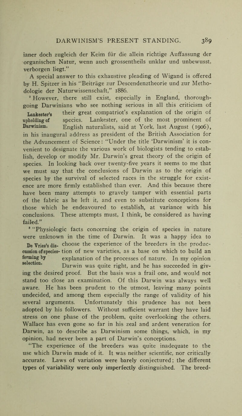 ianer doch zugleich der Keim fur die allein richtige Auffassung der organischen Natur, wenn auch grossentheils unklar und unbewusst, verborgen liegt.” A special answer to this exhaustive pleading of Wigand is offered by H. Spitzer in his “Beitrage zur Descendenztheorie und zur Metho- dologie der Naturwissenschaft,” 1886. 2 However, there still exist, especially in England, thorough- going Darwinians who see nothing serious in all this criticism of Lankester’s their Sreat compatriot’s explanation of the origin of upholding of species. Lankester, one of the most prominent of Darwinism. English naturalists, said at York, last August (1906), in his inaugural address as president of the British Association for the Advancement of Science: “Under the title ‘Darwinism’ it is con- venient to designate the various work of biologists tending to estab- lish, develop or modify Mr. Darwin’s great theory of the origin of species. In looking back over twenty-five years it seems to me that we must say that the conclusions of Darwin as to the origin of species by the survival of selected races in the struggle for exist- ence are more firmly established than ever. And this because there have been many attempts to gravely tamper with essential parts of the fabric as he left it, and even to substitute conceptions for those which he endeavoured to establish, at variance with his conclusions. These attempts must, I think, be considered as having failed.” 3 “Physiologic facts concerning the origin of species in nature were unknown in the time of Darwin. It was a happy idea to De Vries’s dis- choose the experience of the breeders in the produc- cussion of species- tion of new varieties, as a base on which to build an forming by explanation of the processes of nature. In my opinion Darwin was quite right, and he has succeeded in giv- ing the desired proof. But the basis was a frail one, and would not stand too close an examination. Of this Darwin was always well aware. He has been prudent to the utmost, leaving many points undecided, and among them especially the range of validity of his several arguments. Unfortunately this prudence has not been adopted by his followers. Without sufficient warrant they have laid stress on one phase of the problem, quite overlooking the others. Wallace has even gone so far in his zeal and ardent veneration for Darwin, as to describe as Darwinism some things, which, in my opinion, had never been a part of Darwin’s conceptions. “The experience of the breeders was quite inadequate to the use which Darwin made of it. It was neither scientific, nor critically accurate. Laws of variation were barely conjectured; the different types of variability were only imperfectly distinguished. The breed-