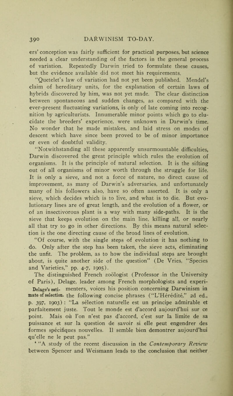 39° ers’ conception was fairly sufficient for practical purposes, but science needed a clear understanding of the factors in the general process of variation. Repeatedly Darwin tried to formulate these causes, but the evidence available did not meet his requirements. “Quetelet’s law of variation had not yet been published. Mendel’s claim of hereditary units, for the explanation of certain laws of hybrids discovered by him, was not yet made. The clear distinction between spontaneous and sudden changes, as compared with the ever-present fluctuating variations, is only of late coming into recog- nition by agriculturists. Innumerable minor points which go to elu- cidate the breeders’ experience, were unknown in Darwin’s time. No wonder that he made mistakes, and laid stress on modes of descent which have since been proved to be of minor importance or even of doubtful validity. “Notwithstanding all these apparently unsurmountable difficulties, Darwin discovered the great principle which rules the evolution of organisms. It is the principle of natural selection. It is the sifting out of all organisms of minor worth through the struggle for life. It is only a sieve, and not a force of nature, no direct cause of improvement, as many of Darwin’s adversaries, and unfortunately many of his followers also, have so often asserted. It is only a sieve, which decides which is to live, and what is to die. But evo- lutionary lines are of great length, and the evolution of a flower, or of an insectivorous plant is a way with many side-paths. It is the sieve that keeps evolution on the main line, killing all, or nearly all that try to go in other directions. By this means natural selec- tion is the one directing cause of the broad lines of evolution. “Of course, with the single steps of evolution it has nothing to do. Only after the step has been taken, the sieve acts, eliminating the unfit. The problem, as to how the individual steps are brought about, is quite another side of the question” (De Vries, “Species and Varieties,” pp. 4-7, 1905). The distinguished French zoologist (Professor in the University of Paris), Delage, leader among French morphologists and experi- Delage’s esti- menters, voices his position concerning Darwinism in mate of selection, the following concise phrases (“L’Heredite,” 2d ed., p. 397* 1903) : “La selection naturelle est un principe admirable et parfaitement juste. Tout le monde est d’accord aujourd’hui sur ce point. Mais ou Ton n’est pas d’accord, c’est sur la limite de sa puissance et sur la question de savoir si elle peut engendrer des formes specifiques nouvelles. 11 semble bien demontrer aujourd’hui qu’elle ne le peut pas.” 4 “A study of the recent discussion in the Contemporary Review between Spencer and Weismann leads to the conclusion that neither