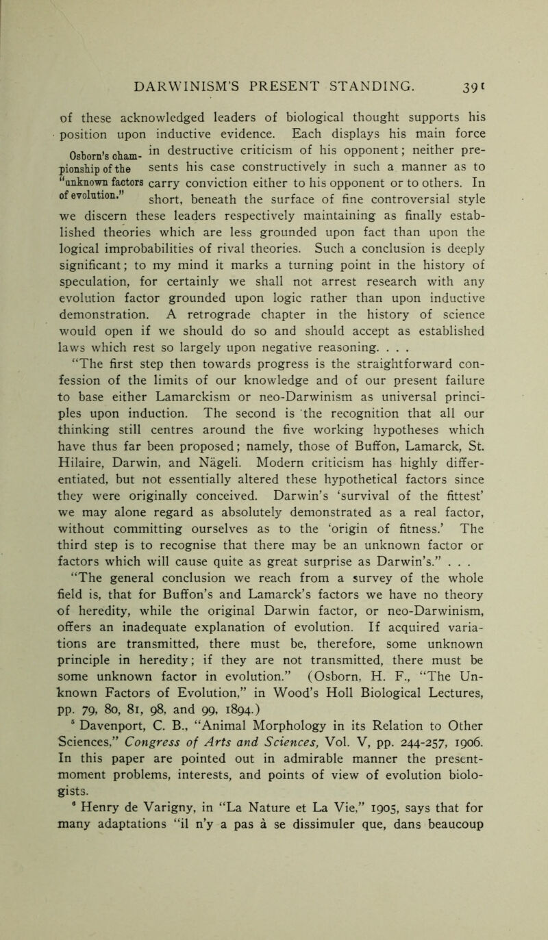 of these acknowledged leaders of biological thought supports his • position upon inductive evidence. Each displays his main force Osborn’s cham- *n destructive criticism of his opponent; neither pre- pionship of the sents his case constructively in such a manner as to “unknown factors carry conviction either to his opponent or to others. In of evolution. short, beneath the surface of fine controversial style we discern these leaders respectively maintaining as finally estab- lished theories which are less grounded upon fact than upon the logical improbabilities of rival theories. Such a conclusion is deeply significant; to my mind it marks a turning point in the history of speculation, for certainly we shall not arrest research with any evolution factor grounded upon logic rather than upon inductive demonstration. A retrograde chapter in the history of science would open if we should do so and should accept as established laws which rest so largely upon negative reasoning. . . . “The first step then towards progress is the straightforward con- fession of the limits of our knowledge and of our present failure to base either Lamarckism or neo-Darwinism as universal princi- ples upon induction. The second is the recognition that all our thinking still centres around the five working hypotheses which have thus far been proposed; namely, those of Buffon, Lamarck, St. Hilaire, Darwin, and Nageli. Modern criticism has highly differ- entiated, but not essentially altered these hypothetical factors since they were originally conceived. Darwin’s ‘survival of the fittest’ we may alone regard as absolutely demonstrated as a real factor, without committing ourselves as to the ‘origin of fitness.’ The third step is to recognise that there may be an unknown factor or factors which will cause quite as great surprise as Darwin’s.” . . . “The general conclusion we reach from a survey of the whole field is, that for Buffon’s and Lamarck’s factors we have no theory of heredity, while the original Darwin factor, or neo-Darwinism, offers an inadequate explanation of evolution. If acquired varia- tions are transmitted, there must be, therefore, some unknown principle in heredity; if they are not transmitted, there must be some unknown factor in evolution.” (Osborn, H. F., “The Un- known Factors of Evolution,” in Wood’s Holl Biological Lectures, pp. 79, 8o, 8i, 98, and 99, 1894.) 5 Davenport, C. B., “Animal Morphology in its Relation to Other Sciences,” Congress of Arts and Sciences, Vol. V, pp. 244-257, 1906. In this paper are pointed out in admirable manner the present- moment problems, interests, and points of view of evolution biolo- gists. 8 Henry de Varigny, in “La Nature et La Vie,” 1905, says that for many adaptations “il n’y a pas a se dissimuler que, dans beaucoup