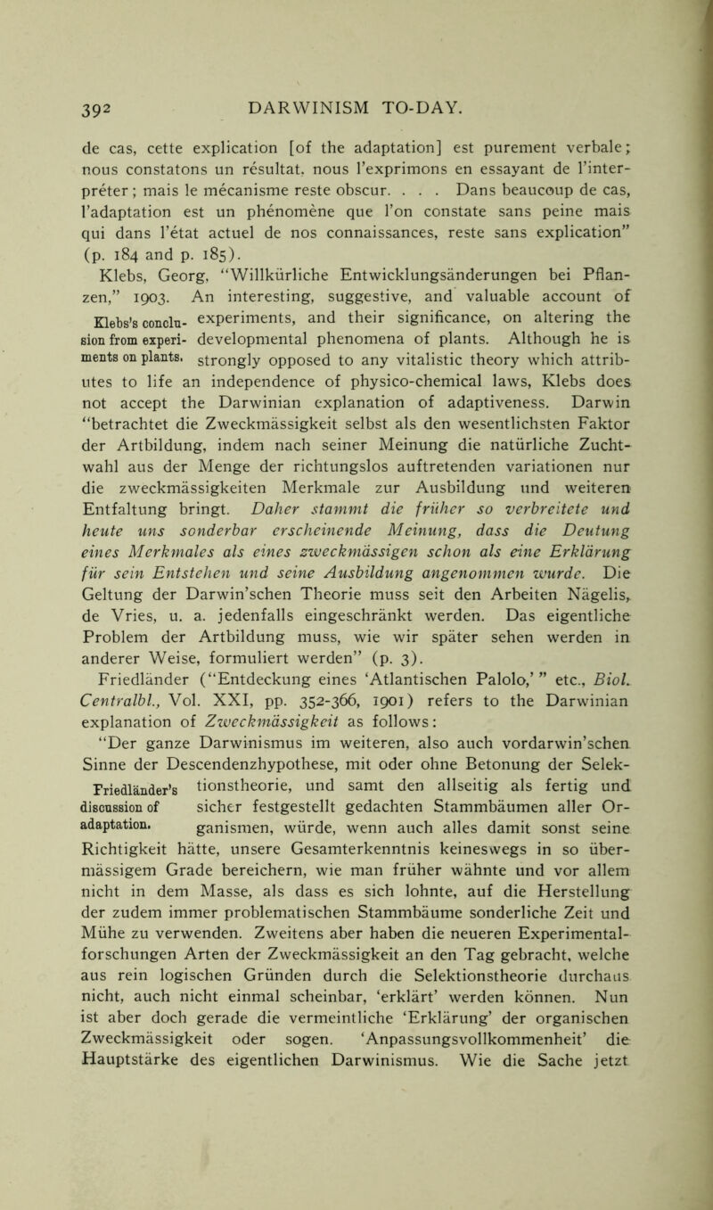 de cas, cette explication [of the adaptation] est purement verbale; nous constatons un resultat, nous l’exprimons en essayant de Inter- preter ; mais le mecanisme reste obscur. . . . Dans beaucoup de cas, l’adaptation est un phenomene que Ton constate sans peine mais qui dans l’etat actuel de nos connaissances, reste sans explication” (p. 184 and p. 185). Klebs, Georg, “Willkiirliche Entwicklungsanderungen bei Pflan- zen,” 1903. An interesting, suggestive, and valuable account of Klebs’s conclu- experiments, and their significance, on altering the sion from experi- developmental phenomena of plants. Although he is ments on plants, strongly opposed to any vitalistic theory which attrib- utes to life an independence of physico-chemical laws, Klebs does not accept the Darwinian explanation of adaptiveness. Darwin “betrachtet die Zweckmassigkeit selbst als den wesentlichsten Faktor der Artbildung, indem nach seiner Meinung die natiirliche Zucht- wahl aus der Menge der richtungslos auftretenden variationen nur die zweckmassigkeiten Merkmale zur Ausbildung und weiteren Entfaltung bringt. Daher stammt die friiher so verbreitete und heute uns sonderbar erscheinende Meinung, dass die Deutung eines Merkmales als eines zweckmassigen schon als eine Erkldrung fur sein Entstehen und seine Ausbildung angenommen wurde. Die Geltung der Darwin’schen Theorie muss seit den Arbeiten Nagelis,. de Vries, u. a. jedenfalls eingeschrankt werden. Das eigentliche Problem der Artbildung muss, wie wir spater sehen werden in anderer Weise, formuliert werden” (p. 3). Friedlander (“Entdeckung eines ‘Atlantischen Palolo,’” etc., Biol. Centralbl., Vol. XXI, pp. 352-366, 1901) refers to the Darwinian explanation of Zweckmassigkeit as follows: “Der ganze Darwinismus im weiteren, also auch vordarwin’schen Sinne der Descendenzhypothese, mit oder ohne Betonung der Selek- Friedlander’s tionstheorie, und samt den allseitig als fertig und discussion of sicher festgestellt gedachten Stammbaumen aller Or- adaptation. ganismen, wurde, wenn auch alles damit sonst seine Richtigkeit hatte, unsere Gesamterkenntnis keineswegs in so iiber- massigem Grade bereichern, wie man friiher wahnte und vor allem nicht in dem Masse, als dass es sich lohnte, auf die Herstellung der zudem immer problematischen Stammbaume sonderliche Zeit und Miihe zu verwenden. Zweitens aber haben die neueren Experimental- forschungen Arten der Zweckmassigkeit an den Tag gebracht, welche aus rein logischen Griinden durch die Selektionstheorie durchaus nicht, auch nicht einmal scheinbar, ‘erklart’ werden konnen. Nun ist aber doch gerade die vermeintliche ‘Erklarung’ der organischen Zweckmassigkeit oder sogen. ‘Anpassungsvcllkommenheit’ die Hauptstarke des eigentlichen Darwinismus. Wie die Sache jetzt