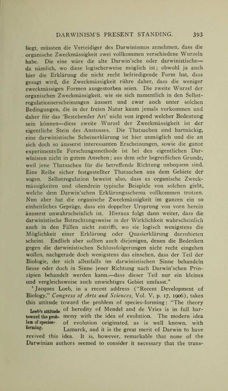 liegt, miissten die Verteidiger des Darwinismus annehmen, dass die organische Zweckmassigkeit zwei vollkommen verschiedene Wurzeln habe. Die eine ware die alte Darwin’sche oder darwinistische— da namlich, wo diese logischerweise moglich ist; obwohl ja auch hier die Erklarung die nicht recht befriedigende Form hat, dass gesagt wird, die Zweckmassigkeit riihre daher, dass die weniger zweckmassigen Formen ausgestorben seien. Die zweite Wurzel der organischen Zweckmassigkeit, wie sie sich namentlich in den Selbst- regulationserscheinungen aussert und zwar auch unter solchen Bedingungen, die in der freien Natur kaum jemals vorkommen und daher fur das ‘Bestehender Art’ nicht von irgend welcher Bedeutung sein konnen—diese zweite Wurzel der Zweckmassigkeit ist der eigentliche Stein des Anstosses. Die Thatsachen sind hartnackig, eine darwinistische Scheinerklarung ist hier unmoglich und die an sich doch so ausserst interessanten Erscheinungen, sowie die ganze experimentelle Forschungsmethode ist bei den eigentlichen Dar- wlnisten nicht in gutem Ansehen; aus dem sehr begreiflichen Grunde,. weil jene Thatsachen fur die betreffende Richtung unbequem sind. Eine Reihe sicher festgestellter Thatsachen aus dem Gebiete der sogen. Selbstregulation beweist also, dass es organische Zweck- massigkeiten und obendrein typische Beispiele von solchen giebt,. welche dem Darwin’schen Erklarungsschema vollkommen trotzen. Nun aber hat die organische Zweckmassigkeit im ganzen ein so einheitliches Geprage, dass ein doppelter Ursprung von vorn herein ausserst unwahrscheinlich ist. Hieraus folgt dann weiter, dass die darwinistische Betrachtungsweise in der Wirklichkeit wahrscheinlich auch in den Fallen nicht zutrifft, wo sie logisch wenigstens die Moglichkeit einer Erklarung oder Quasierklarung darzubieten scheint. Endlich aber sollten auch diejenigen, denen die Bedenken gegen die darwinistischen Schlussfolgerungen nicht recht eingehen wollen, nachgerade doch wenigstens das einsehen, dass der Teil der Biologie, der sich allenfalls im darwinistischen Sinne behandeln liesse oder doch in Sinne jener Richtung nach Darwin’schen Prin- zipien behandelt werden kann,—dass dieser Teil nur ein kleines und vergleichsweise auch unwichtiges Gebiet umfasst.” 7 Jacques Loeb, in a recent address (“Recent Development of Biology,” Congress of Arts and Sciences, Vol. V, p. 17, 1906), takes this attitude toward the problem of species-forming: “The theory Loeb’s attitude heredity of Mendel and de Vries is in full har- toward the prob- mony with the idea of evolution. The modern idea lem of species- of evolution originated, as is well known, with forming. Lamarck, and it is the great merit of Darwin to have revived this idea. It is, however, remarkable that none of the Darwinian authors seemed to consider it necessary that the trans-