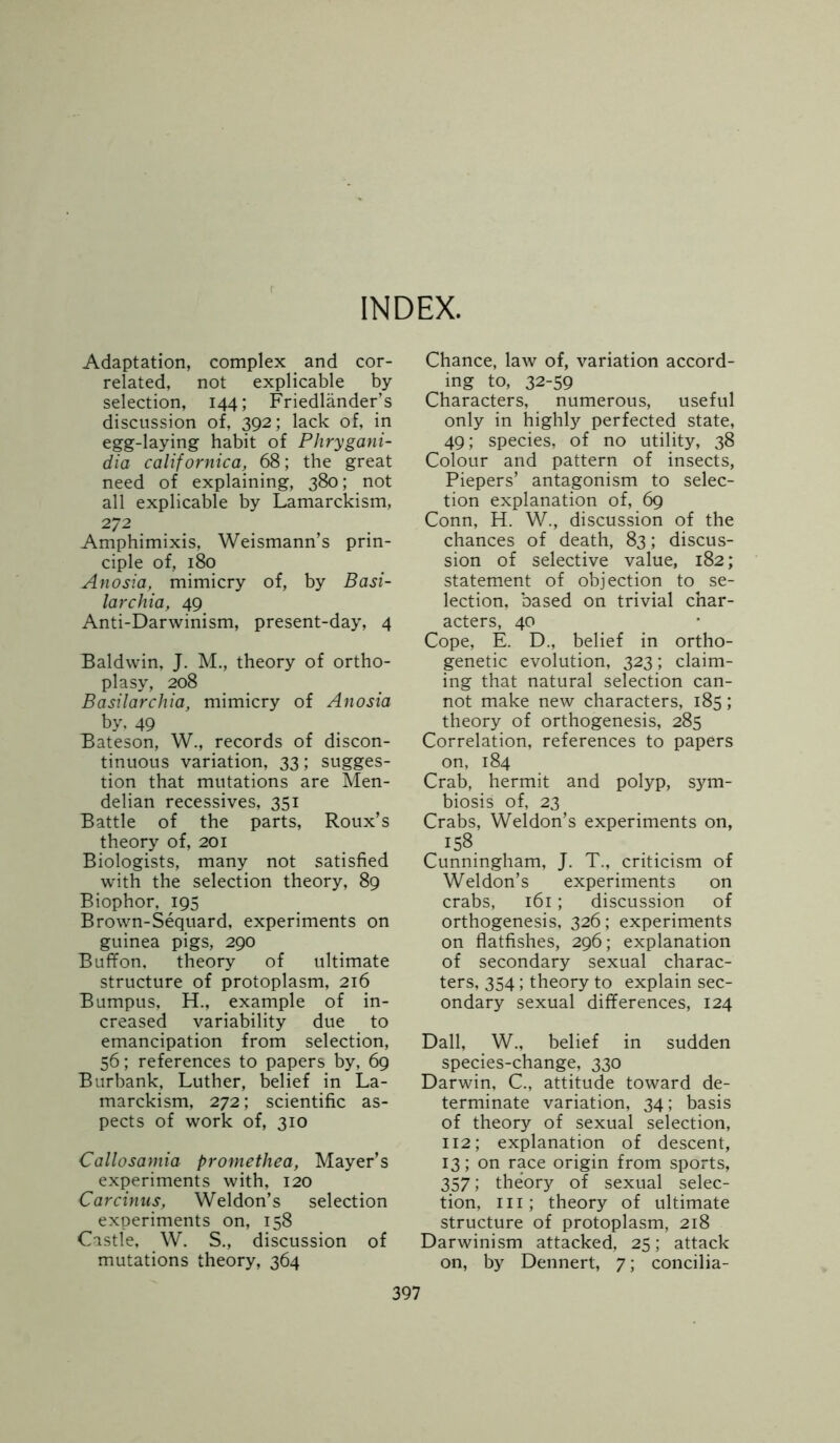 INDEX. Adaptation, complex and cor- related, not explicable by selection, 144; Friedlander’s discussion of, 392; lack of, in egg-laying habit of Phrygani- dia californica, 68; the great need of explaining, 380; not all explicable by Lamarckism, 272 Amphimixis, Weismann’s prin- ciple of, 180 Anosia, mimicry of, by Basi- larchia, 49 Anti-Darwinism, present-day, 4 Baldwin, J. M., theory of ortho- pi a sy, 208 Basilarchia, mimicry of Anosia by, 49 Bateson, W., records of discon- tinuous variation, 33; sugges- tion that mutations are Men- delian recessives, 351 Battle of the parts, Roux’s theory of, 201 Biologists, many not satisfied with the selection theory, 89 Biophor, 195 Brown-Sequard, experiments on guinea pigs, 290 Buffon, theory of ultimate structure of protoplasm, 216 Bumpus, H., example of in- creased variability due to emancipation from selection, 56; references to papers by, 69 Burbank, Luther, belief in La- marckism, 272; scientific as- pects of work of, 310 Callosamia promethea, Mayer’s experiments with, 120 Carcinus, Weldon’s selection experiments on, 158 Castle, W. S., discussion of mutations theory, 364 Chance, law of, variation accord- ing to, 32-59 Characters, numerous, useful only in highly perfected state, 49; species, of no utility, 38 Colour and pattern of insects, Piepers’ antagonism to selec- tion explanation of, 69 Conn, H. W., discussion of the chances of death, 83; discus- sion of selective value, 182; statement of objection to se- lection, based on trivial char- acters, 40 Cope, E. D., belief in ortho- genetic evolution, 323; claim- ing that natural selection can- not make new characters, 185; theory of orthogenesis, 285 Correlation, references to papers on, 184 Crab, hermit and polyp, sym- biosis of, 23 Crabs, Weldon’s experiments on, 158 Cunningham, J. T., criticism of Weldon’s experiments on crabs, 161; discussion of orthogenesis, 326; experiments on flatfishes, 296; explanation of secondary sexual charac- ters, 354; theory to explain sec- ondary sexual differences, 124 Dali, W., belief in sudden species-change, 330 Darwin, C., attitude toward de- terminate variation, 34; basis of theory of sexual selection, 112; explanation of descent, 13; on race origin from sports, 357; theory of sexual selec- tion, hi; theory of ultimate structure of protoplasm, 218 Darwinism attacked, 25; attack on, by Dennert, 7; concilia-