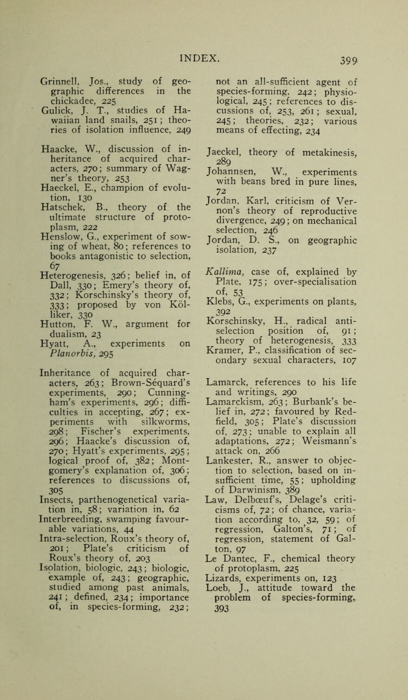 Grinnell, Jos., study of geo- graphic differences in the chickadee, 225 Gulick, J. T., studies of Ha- waiian land snails, 251; theo- ries of isolation influence, 249 Haacke, W., discussion of in- heritance of acquired char- acters, 270; summary of Wag- ner’s theory, 253 Haeckel, E., champion of evolu- tion, 130 Hatschek, B., theory of the ultimate structure of proto- plasm, 222 Henslow, G., experiment of sow- ing of wheat, 80; references to books antagonistic to selection, 67 Heterogenesis, 326; belief in, of Dali, 330; Emery’s theory of, 332; Korschinsky’s theory of, 333; proposed by von Kol- liker, 330 Hutton, F. W., argument for dualism, 23 Hyatt, A., experiments on Planorbisj 295 Inheritance of acquired char- acters, 263; Brown-Sequard’s experiments, 290; Cunning- ham’s experiments, 296; diffi- culties in accepting, 267; ex- periments with silkworms, 298; Fischer’s experiments, 296; Haacke’s discussion of, 270; Hyatt’s experiments, 295 ; logical proof of, 382; Mont- gomery’s explanation of, 306; references to discussions of, 305 Insects, parthenogenetical varia- tion in, 58; variation in, 62 Interbreeding, swamping favour- able variations, 44 Intra-selection, Roux’s theory of, 201; Plate’s criticism of Roux’s theory of, 203 Isolation, biologic, 243; biologic, example of, 243; geographic, studied among past animals, 241; defined, 234; importance of, in species-forming, 232; not an all-sufficient agent of species-forming, 242; physio- logical, 245; references to dis- cussions of, 253, 261; sexual, 245; theories, 232; various means of effecting, 234 Jaeckel, theory of metakinesis, 289 Johannsen, W., experiments with beans bred in pure lines, 72 Jordan, Karl, criticism of Ver- non’s theory of reproductive divergence, 249; on mechanical selection, 246 Jordan, D. S., on geographic isolation, 237 Kallima, case of, explained by Plate, 175; over-specialisation of, 53 Klebs, G., experiments on plants, 392 Korschinsky, H., radical anti- selection position of, 91; theory of heterogenesis, 333 Kramer, P., classification of sec- ondary sexual characters, 107 Lamarck, references to his life and writings, 290 Lamarckism, 263; Burbank’s be- lief in, 272; favoured by Red- field, 305; Plate’s discussion of, 273; unable to explain all adaptations, 272; Weismann’s. attack on, 266 Lankester, R., answer to objec- tion to selection, based on in- sufficient time, 55; upholding of Darwinism, 389 Law, Delbceuf’s, Delage’s criti- cisms of, 72; of chance, varia- tion according to, 32, 59; of regression, Galton’s, 71; of regression, statement of Gal- ton, 97 Le Dantec, F., chemical theory of protoplasm, 225 Lizards, experiments on, 123 Loeb, J., attitude toward the problem of species-forming, 393