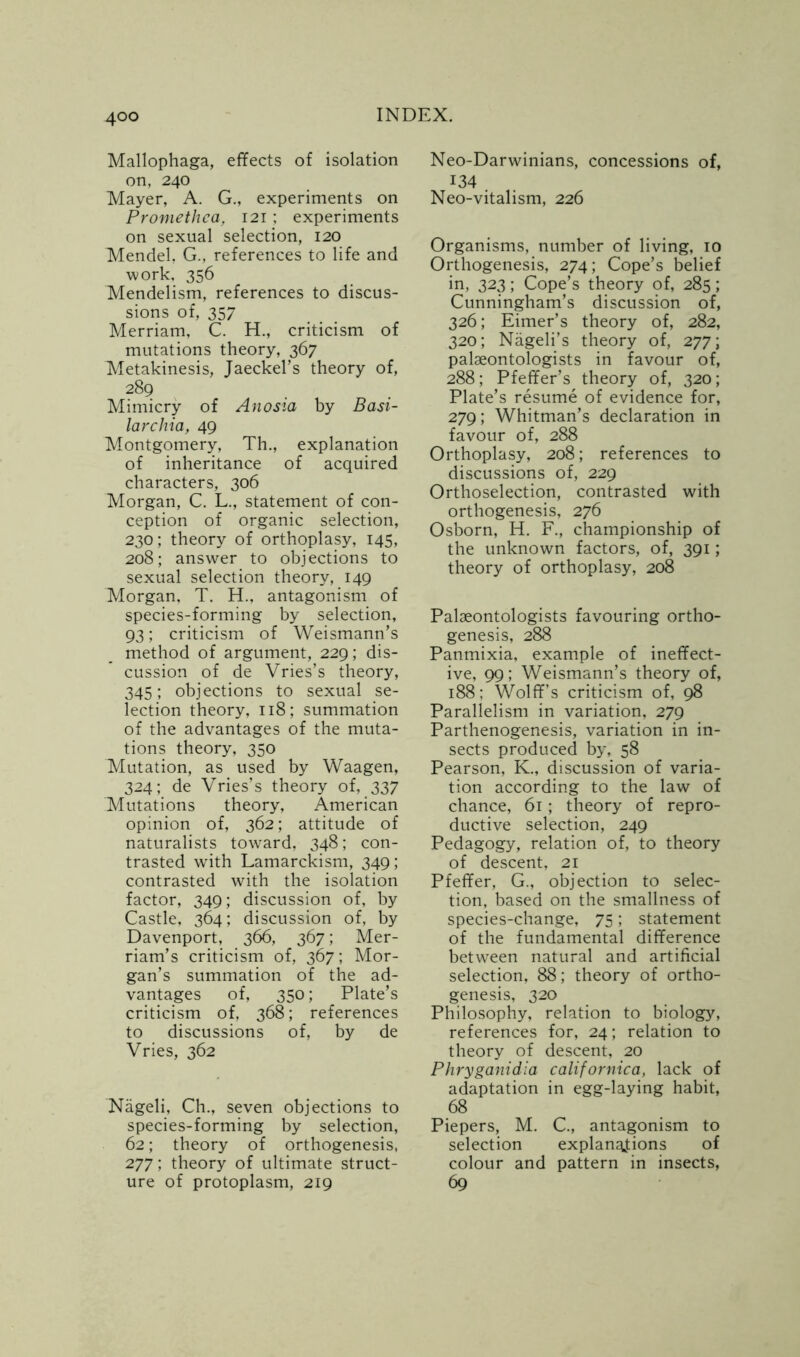 Mallophaga, effects of isolation on, 240 Mayer, A. G., experiments on Promethca, 121; experiments on sexual selection, 120 Mendel, G., references to life and work, 356 Mendelism, references to discus- sions of, 357 Merriam, C. H., criticism of mutations theory, 367 Metakinesis, Jaeckel’s theory of, 289 Mimicry of Anosia by Basi- lar chia, 49 Montgomery, Th., explanation of inheritance of acquired characters, 306 Morgan, C. L., statement of con- ception of organic selection, 230; theory of orthoplasy, 145, 208; answer to objections to sexual selection theory, 149 Morgan, T. H., antagonism of species-forming by selection, 93; criticism of Weismann’s method of argument, 229; dis- cussion of de Vries’s theory, 345; objections to sexual se- lection theory, 118; summation of the advantages of the muta- tions theory, 350 Mutation, as used by Waagen, 324; de Vries’s theory of, 337 Mutations theory, American opinion of, 362; attitude of naturalists toward, 348; con- trasted with Lamarckism, 349; contrasted with the isolation factor, 349; discussion of, by Castle, 364; discussion of, by Davenport, 366, 367; Mer- riam’s criticism of, 367; Mor- gan’s summation of the ad- vantages of, 350; Plate’s criticism of, 368; references to discussions of, by de Vries, 362 Nageli, Ch., seven objections to species-forming by selection, 62; theory of orthogenesis, 277; theory of ultimate struct- ure of protoplasm, 219 Neo-Darwinians, concessions of, 134 . Neo-vitalism, 226 Organisms, number of living, 10 Orthogenesis, 274; Cope’s belief in, 323; Cope’s theory of, 285; Cunningham’s discussion of, 326; Eimer’s theory of, 282, 320; Nageli’s theory of, 277; palaeontologists in favour of, 288; Pfeffer’s theory of, 320; Plate’s resume of evidence for, 279; Whitman’s declaration in favour of, 288 Orthoplasy, 208; references to discussions of, 229 Orthoselection, contrasted with orthogenesis, 276 Osborn, H. F., championship of the unknown factors, of, 391; theory of orthoplasy, 208 Palaeontologists favouring ortho- genesis, 288 Panmixia, example of ineffect- ive, 99; Weismann’s theory of, 188; Wolff’s criticism of, 98 Parallelism in variation, 279 Parthenogenesis, variation in in- sects produced by, 58 Pearson, K., discussion of varia- tion according to the law of chance, 61; theory of repro- ductive selection, 249 Pedagogy, relation of, to theory of descent, 21 Pfeffer, G., objection to selec- tion, based on the smallness of species-change, 75; statement of the fundamental difference between natural and artificial selection, 88; theory of ortho- genesis, 320 Philosophy, relation to biology, references for, 24; relation to theory of descent, 20 Phryganidia californica, lack of adaptation in egg-laying habit, 68 Piepers, M. C., antagonism to selection explanations of colour and pattern in insects, 69