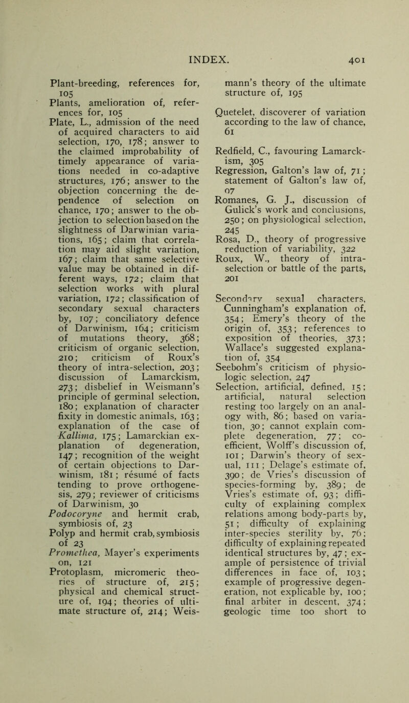 Plant-breeding, references for, I05 Plants, amelioration of, refer- ences for, 105 Plate, L., admission of the need of acquired characters to aid selection, 170, 178; answer to the claimed improbability of timely appearance of varia- tions needed in co-adaptive structures, 176; answer to the objection concerning the de- pendence of selection on chance, 170; answer to the ob- jection to selection based on the slightness of Darwinian varia- tions, 165; claim that correla- tion may aid slight variation, 167; claim that same selective value may be obtained in dif- ferent ways, 172; claim that selection works with plural variation, 172; classification of secondary sexual characters by, 107; conciliatory defence of Darwinism, 164; criticism of mutations theory, 368; criticism of organic selection, 210; criticism of Roux’s theory of intra-selection, 203; discussion of Lamarckism, 273; disbelief in Weismann’s principle of germinal selection, 180; explanation of character fixity in domestic animals, 163 ; explanation of the case of Kallima, 175; Lamarckian ex- planation of degeneration, 147; recognition of the weight of certain objections to Dar- winism, 181; resume of facts tending to prove orthogene- sis, 279; reviewer of criticisms of Darwinism, 30 Podocoryne and hermit crab, symbiosis of, 23 Polyp and hermit crab, symbiosis of 23 Promethea, Mayer’s experiments on, 121 Protoplasm, micromeric theo- ries of structure of, 215; physical and chemical struct- ure of, 194; theories of ulti- mate structure of, 214; Weis- mann’s theory of the ultimate structure of, 195 Quetelet, discoverer of variation according to the law of chance, 61 Redfield, C., favouring Lamarck- ism, 305 Regression, Galton’s law of, 71; statement of Galton’s law of, 07 Romanes, G. J., discussion of Gulick’s work and conclusions, 250; on physiological selection, 245 Rosa, D., theory of progressive reduction of variability, 322 Roux, W., theory of intra- selection or battle of the parts, 201 Secondary sexual characters, Cunningham’s explanation of, 354; Emery’s theory of the origin of, 353; references to exposition of theories, 373; Wallace’s suggested explana- tion of, 354 Seebohm’s criticism of physio- logic selection, 247 Selection, artificial, defined, 15; artificial, natural selection resting too largely on an anal- ogy with, 86; based on varia- tion, 30; cannot explain com- plete degeneration, 77; co- efficient, Wolff’s discussion of, 101; Darwin’s theory of sex- ual, hi; Delage’s estimate of, 390; de Vries’s discussion of species-forming by, 389; de Vries’s estimate of, 93; diffi- culty of explaining complex relations among body-parts by, 51; difficulty of explaining inter-species sterility by, 76; difficulty of explaining repeated identical structures by, 47; ex- ample of persistence of trivial differences in face of, 103; example of progressive degen- eration, not explicable by, 100; final arbiter in descent, 374; geologic time too short to