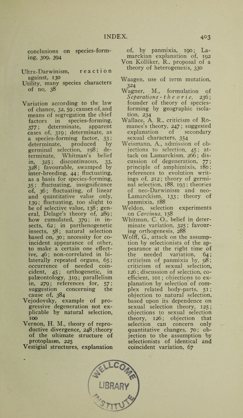 conclusions on species-form- ing, 309, 394 Ultra-Darwinism, reaction against, 130 Utility, many species characters of no, 38 Variation according to the law of chance, 32, 59; causes of, and means of segregation the chief factors in species-forming, 377; determinate, apparent cases of, 319; determinate, as a species-forming factor, 33; determinate, produced by germinal selection, 198; de- terminate, Whitman’s belief in, 325; discontinuous, 33, 328; favourable, swamped by inter-breeding, 44; fluctuating, as a basis for species-forming, 35; fluctuating, insignificance of, 36; fluctuating, of linear and quantitative value only, 139; fluctuating, too slight to be of selective value, 138; gen- eral, Delage’s theory of, 289; how cumulated, 379; in in- sects, 62; in parthenogenetic insects, 58; natural selection based on, 30; necessity for co- incident appearance of other, to make a certain one effect- ive, 46; non-correlated in bi- laterally repeated organs, 65; occurrence of needed coin- cident, 45; orthogenetic, in palaeontology, 319; parallelism in, 279; references for, 57; suggestion concerning the cause of, 384 Vejodovsky, example of pro- gressive degeneration not ex- plicable by natural selection, 100 Vernon, H. M., theory of repro- ductive divergence, 248; theory of the ultimate structure of protoplasm, 225 Vestigial structures, explanation of, by panmixia, 190; La- marckian explanation of, 192 Von Kolliker, R., proposal of a theory of heterogenesis, 330 Waagen, use of term mutation, 324 Wagner, M., formulation of Separations - theorie, 236; founder of theory of species- forming by geographic isola- tion, 234 Wallace, A. R., criticism of Ro- manes’s theory, 247; suggested explanation of secondary sexual characters, 354 Weismann, A., admission of ob- jections to selection, 45; at- tack on Lamarckism, 266; dis- cussion of degeneration, 77; principle of amphimixis, 180; references to evolution writ- ings of, 212; theory of germi- nal selection, 188, 193; theories of neo-Darwinism and neo- Lamarckism, 133; theory of panmixia, 188 Weldon, selection experiments on Carcinus, 158 Whitman, C. O., belief in deter- minate variation, 325; favour- ing orthogenesis, 288 Wolff, G., attack on the assump- tion by selectionists of the ap- pearance at the right time of the needed variation, 64; criticism of panmixia by, 98; criticism of sexual selection, 126; discussion of selection, co- efficient, 101; objections to ex- planation by selection’ of com- plex related body-parts, 51; objection to natural selection, based upon its dependence on sexual selection theory, 125; objections to sexual selection theory, 126; objection that selection can concern only quantitative changes, 70; ob- jection to the assumption by selectionists of identical and coincident variation, 67 LIBRARY