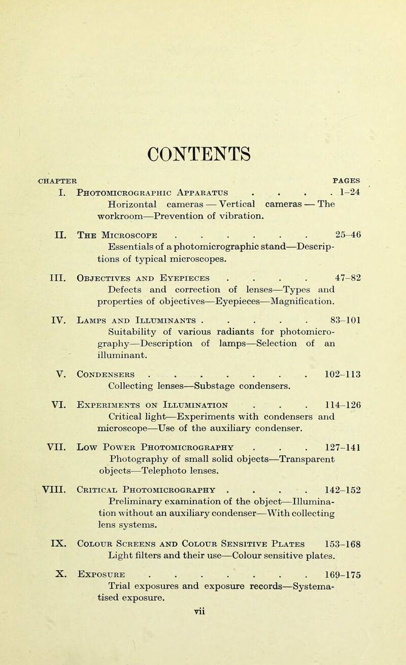 CONTENTS •CHAPTER PAGES I. Photomiceographic Apparatus .... 1-24 Horizontal cameras — Vertical cameras — The workroom—Prevention of vibration. II. The Microscope ...... 25-46 Essentials of a photomicrographic stand—Descrip- tions of typical microscopes. III. Objectives and Eyepieces .... 47-82 Defects and correction of lenses—Types and properties of objectives—Eyepieces-—Magnification. IV. Lamps and Illuminants ..... 83-101 Suitability of various radiants for photomicro- graphy—Description of lamps—Selection of an illuminant. V. Condensers ...... Collecting lenses—Substage condensers. 102-113 VI. Experiments on Illumination . . . 114-126 Critical light—Experiments with condensers and microscope—Use of the auxiliary condenser. VII. Low Power Photomicrography . . . 127-141 Photography of small solid objects—Transparent objects—Telephoto lenses. VIII. Critical Photomicrography .... 142-152 Preliminary examination of the object—Illumina- tion without an auxiliary condenser—With collecting lens systems. IX. Colour Screens and Colour Sensitive Plates 153-168 Light filters and their use—Colour sensitive plates. X. Exposure ....... 169-175 Trial exposures and exposure records—Systema- tised exposure.