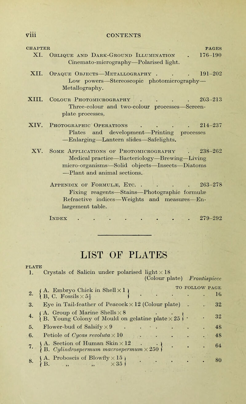 CHAPTER PAGES XI. Oblique and Dark-Ground Illumination . 176-190 Cinemato-micrography—Polarised light. XII. Opaque Objects—Metallography . . . 191-202 Low powers—Stereoscopic photomicrography— Metallography. XIII. Colour Photomicrography .... 203-21.3 Three-colour and two-colour processes—Screen- plate processes. XIV. Photographic Operations .... 214-237 Plates and development—Printing processes —Enlarging—Lantern slides—Safelights. XV. Some Applications oe Photomicrography . 238-262 Medical practice—Bacteriology—Brewing—Living micro-organisms—Solid objects—Insects—Diatoms —Plant and animal sections. Appendix of Formulae, Etc. .... 263-278 Fixing reagents—Stains—Photographic formulaB Refractive indices—Weights and measures—En- largement table. Index ........ 279-292 LIST OF PLATES PLATE 1. Crystals of Salicin under polarised light X 18 (Colour plate) Frontispiece 2. 3. 4. 5. 6. 7. 8. A. Embryo Chick in Shell X I B, C. Fossils X 5h to follow page 16 Eye in Tail-feather of Peacock x 12 (Colour plate) A. Group of Marine Shells X 8 . . ( B. Young Colony of Mould on gelatine plate x 25 ) ' 32 32 Flower-bud of Salsify x 9 . . ■ . . . .48 Petiole of Cycas revoluta X10 . . . . . 48 I A. Section of Human Skin X12 . . i 0^ j B. Cylindrospermum macrospermum X 250 ) ' \ A. Proboscis of Blowfly x 15 | 00 |B. „ „ X35l • • ■ • *