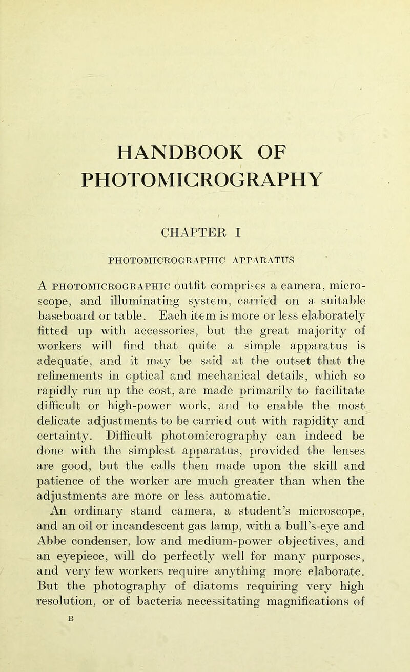 HANDBOOK OF PHOTOMICROGRAPHY CHAPTER I PHOTOMICROGRAPHIC APPARATUS A PHOTOMICROGRAPHIC Outfit Comprises a camera, micro- scope, and illuminating system, carried on a suitable baseboard or table. Each item is more or less elaborately fitted up with accessories, but the great majority of workers will find that quite a simple apparatus is adequate, and it may be said at the outset that the refinements in optical and mechanical details, which so rapidly run up the cost, are made primarily to facilitate difficult or high-power work, and to enable the most delicate adjustments to be carried out with rapidity and certainty. Difficult photomicrograph}^ can indeed be done with the simplest apparatus, provided the lenses are good, but the calls then made upon the skill and patience of the worker are much greater than when the adjustments are more or less automatic. An ordinary stand camera, a student’s microscope, and an oil or incandescent gas lamp, with a bull’s-eye and Abbe condenser, low and medium-power objeetives, and an eyepiece, will do perfectly well for many purposes, and very few workers require anything more elaborate. But the photography of diatoms requiring very high resolution, or of baeteria neeessitating magnifications of B
