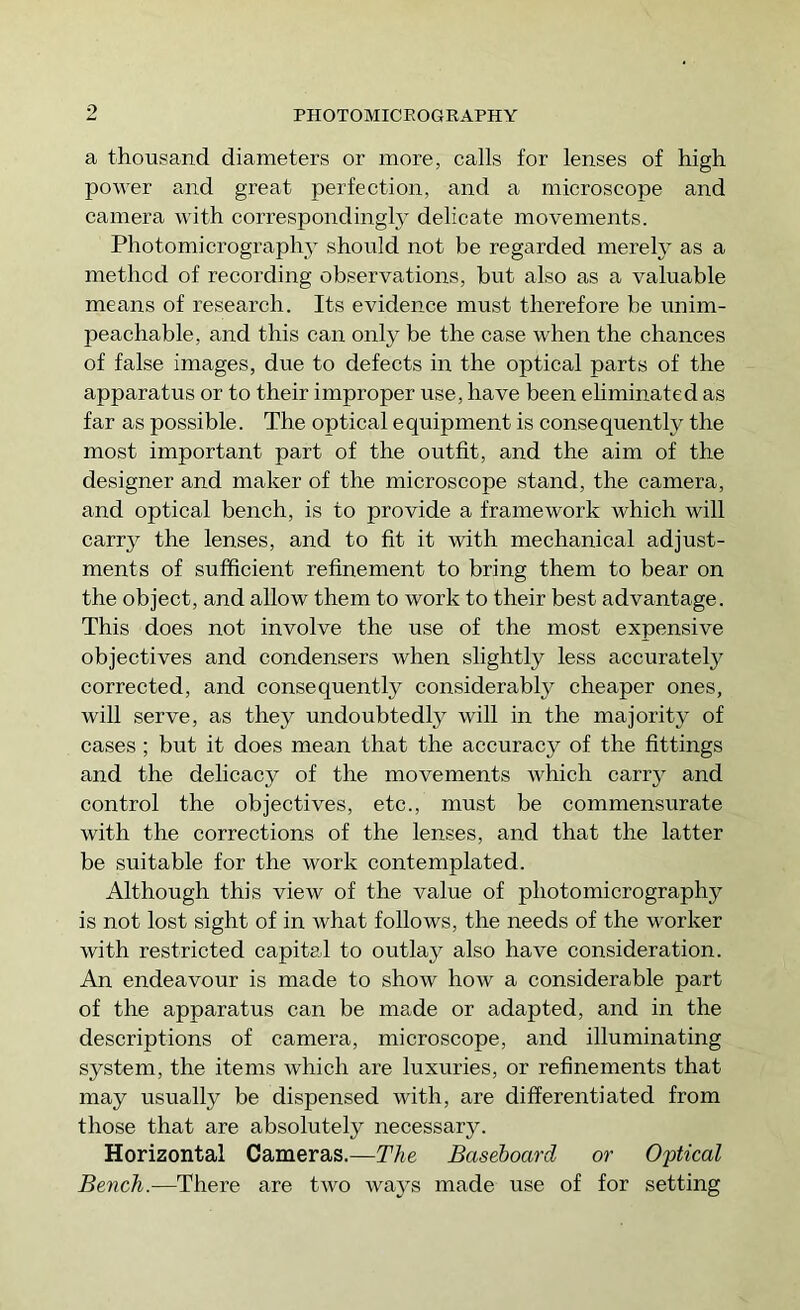 p a thousand diameters or more, calls for lenses of high power and great perfection, and a microscope and camera with correspondingly delicate movements. Photomicrography should not be regarded merely as a method of recording observations, but also as a valuable means of research. Its evidence must therefore he unim- peachable, and this can only be the case when the chances of false images, due to defects in the optical parts of the apparatus or to their improper use, have been ehminated as far as possible. The optical equipment is consequently the most important part of the outfit, and the aim of the designer and maker of the microscope stand, the camera, and optical bench, is to provide a framework which will carry the lenses, and to fit it with mechanical adjust- ments of sufficient refinement to bring them to bear on the object, and allow them to work to their best advantage. This does not involve the use of the most expensive objectives and condensers when slightly less accurately corrected, and consequently considerably cheaper ones, will serve, as they undoubtedly will in the majority of cases ; but it does mean that the accuracy of the fittings and the delicacy of the movements which carry and control the objectives, etc., must be commensurate with the corrections of the lenses, and that the latter be suitable for the work contemplated. Although this view of the value of photomicrography is not lost sight of in what follows, the needs of the worker with restricted capital to outlay also have consideration. An endeavour is made to show how a considerable part of the apparatus can be made or adapted, and in the descriptions of camera, microscope, and illuminating system, the items which are luxuries, or refinements that may usually be dispensed with, are differentiated from those that are absolutely necessary. Horizontal Cameras.—The Baseboard or Optical Bench.—There are two ways made use of for setting