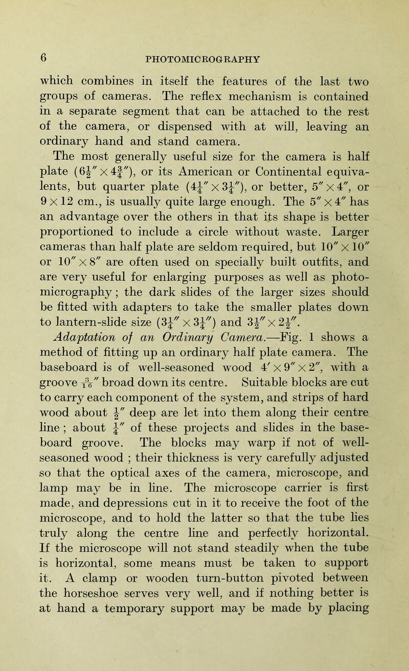 which combines in itself the features of the last two groups of cameras. The reflex mechanism is contained in a separate segment that can be attached to the rest of the camera, or dispensed with at will, leaving an ordinary hand and stand camera. The most generally useful size for the camera is half plate (6|x4|), or its American or Continental equiva- lents, but quarter plate (4jx3J), or better, 5 x 4, or 9x12 cm., is usually quite large enough. The 5 x 4 has an advantage over the others in that its shape is better proportioned to include a circle without waste. Larger cameras than half plate are seldom required, but 10 x 10 or 10 X 8 are often used on specially built outfits, and are very useful for enlarging purposes as well as photo- micrography ; the dark slides of the larger sizes should be fitted with adapters to take the smaller plates down to lantern-slide size (3Jx3J'') and 3Jx2J. Adaptation of an Ordinary Camera.—Fig. 1 shows a method of fitting up an ordinary half plate camera. The baseboard is of well-seasoned wood 4' x 9 x 2, with a groove t’V broad doAvn its centre. Suitable blocks are cut to carry each component of the system, and strips of hard wood about | deep are let into them along their centre line ; about of these projects and slides in the base- board groove. The blocks may warp if not of well- seasoned wood ; their thickness is very carefully adjusted so that the optical axes of the camera, microscope, and lamp may be in line. The microscope carrier is first made, and depressions cut in it to receive the foot of the microscope, and to hold the latter so that the tube lies truly along the centre line and perfectly horizontal. If the microscope will not stand steadily when the tube is horizontal, some means must be taken to support it. A clamp or wooden turn-button pivoted between the horseshoe serves very well, and if nothing better is at hand a temporary support may be made by placing