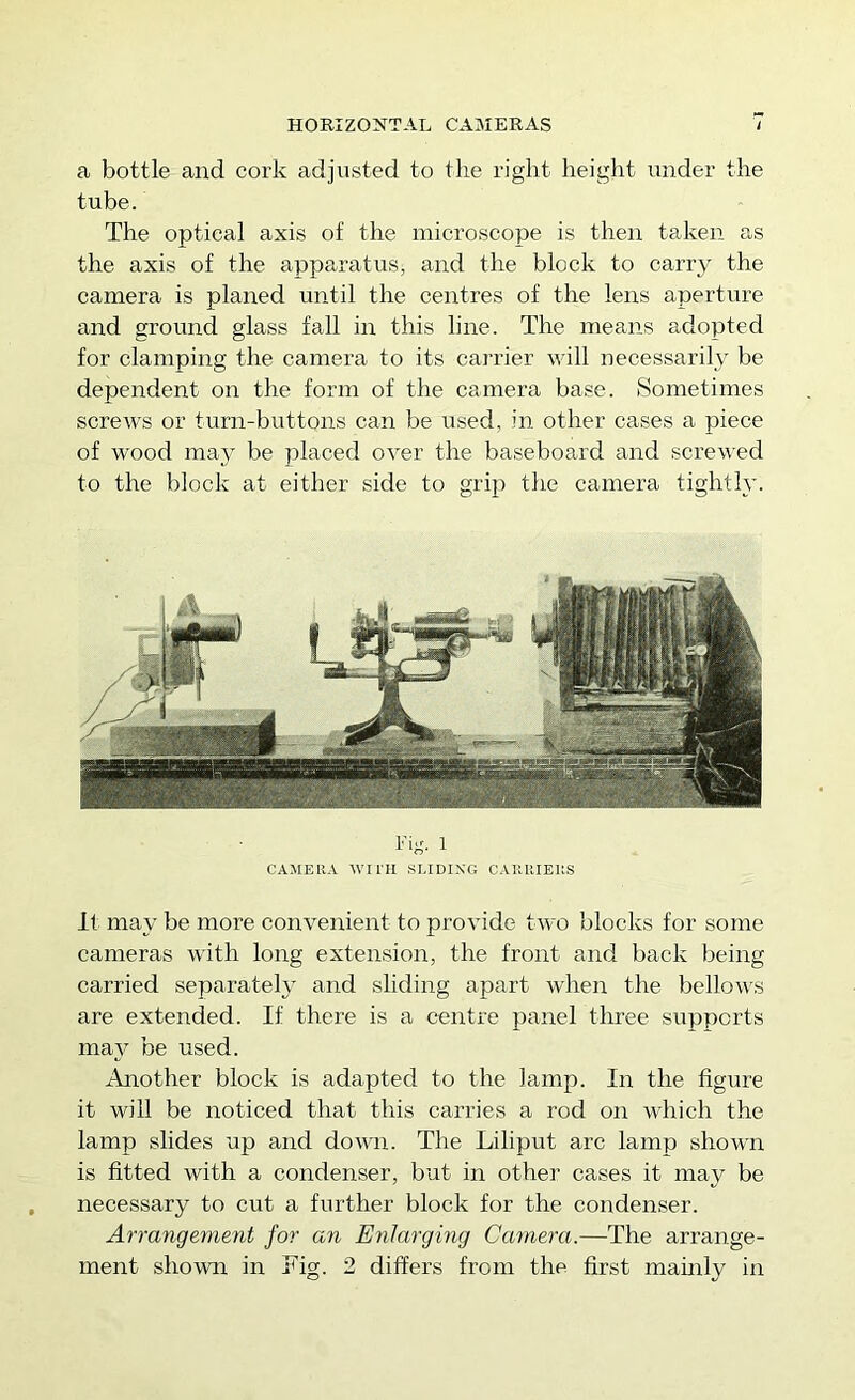 a bottle and cork adjusted to the right height under the tube. The optical axis of the microscope is then taken as the axis of the apparatus^ and the block to carry the camera is planed until the centres of the lens aperture and ground glass fall in this line. The means adopted for clamping the camera to its carrier will necessarily be dependent on the form of the camera base. Sometimes scrcAvs or turn-buttons can be used, in other cases a piece of wood may be placed over the baseboard and screv'ed to the block at either side to grip the camera tightly. CAMERA WITH SLIDING CAIIUIEUS It may be more convenient to provide two blocks for some cameras with long extension, the front and back being carried separately and sliding apart when the bellow'S are extended. If there is a centre panel three supports may be used. Another block is adapted to the lamp. In the figure it will be noticed that this carries a rod on which the lamp slides up and down. The Liliput arc lamp shown is fitted with a condenser, but in other cases it may be necessary to cut a further block for the condenser. Arrangement for an Enlarging Camera.—The arrange- ment shown in Tig. 2 differs from the first mainly in