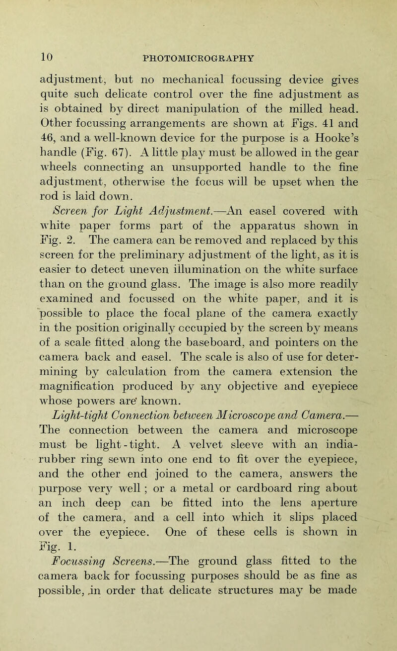 adjustment, but no mechanical focussing device gives quite such delicate control over the fine adjustment as is obtained by direct manipulation of the milled head. Other focussing arrangements are shown at Figs. 41 and 46, and a well-known device for the purpose is a Hooke’s handle (Fig. 67). A little play must be allowed in the gear wheels connecting an unsupported handle to the fine adjustment, otherwise the focus will be upset when the rod is laid doAvn. Screen for Light Adjustment.—An easel covered with white paper forms part of the apparatus shown in Fig. 2. The camera can be removed and replaced by this screen for the preliminary adjustment of the light, as it is easier to detect uneven illumination on the white surface than on the ground glass. The image is also more readily examined and focussed on the white paper, and it is possible to place the focal pla.ne of the camera exactty in the position originally occupied by the screen by means of a scale fitted along the baseboard, and pointers on the camera back and easel. The scale is also of use for deter- mining by calculation from the camera extension the magnification produced by any objective and eyepiece whose powers are' Imown. Light-tight Connection between Microscope and Camera.— The connection between the camera and microscope must be light-tight. A velvet sleeve with an india- rubber ring sewn into one end to fit over the eyepiece, and the other end joined to the camera, answers the purpose very well; or a metal or cardboard ring about an inch deep can be fitted into the lens aperture of the camera, and a cell into which it slips placed over the eyepiece. One of these cells is shown in Fig. 1. Focussing Screens.—The ground glass fitted to the camera back for focussing purposes should be as fine as possible, in order that delicate structures may be made