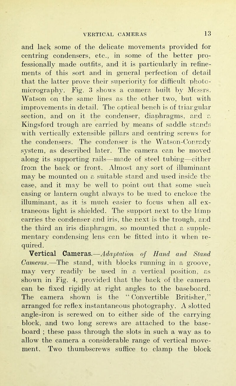 and lack some of the delicate movements provided for centring eondensers, etc., in some of the better pro- fessionally made ontfits, and it is particularly in refine- ments of tliis sort and in general perfection of detail that the latter prove their superiority for difficult pliotc- micrographjL Fig. 3 shows a camera built by Messrs. Watson on the same lines as the other two, but with improvements in detail. The optical l)ench is of tiiangular section, and on it the condenser, diaphragms, and a Kingsford trough are carried by means of saddle stands with vertically extensible pilla.rs and centring screws for the condensers. The condenser is the Watson-Conrady system, as described later. The camera can be moved along its supporting rails—made of steel tubing—either from the back or front. Almost any sort of illuminant may be mounted on a suitable stand and used inside tlic case, and it may be well to point out that some such casing or lantern ought always to be used to enclose the illuminant, as it is much easier to focus when all ex- traneous light is shielded. The support next to the Mmp carries the condenser and iris, the next is the trough, and the third an iris diaphragm, so mounted that a supple- mentary condensing lens can be fitted into it when re- quired. Vertical Cameras.—Adaptation of Hand and Stand Cameras.—The stand, with blocks running in a groove, may very readily be used in a vertical position, as sho\vn in Fig. 4, provided that the back of the camera can be fixed rigidly at right angles to the baseboard. The camera shown is the “ Convertible Britisher,” arranged for reflex instantaneous photography. A slotted angle-iron is screwed on to either side of the carrying block, and two long screws are attaehed to the base- board ; these pass through the slots in such a way as to allow the camera a considerable range of vertieal move- ment. Two thumbscrews suffice to clamp the block