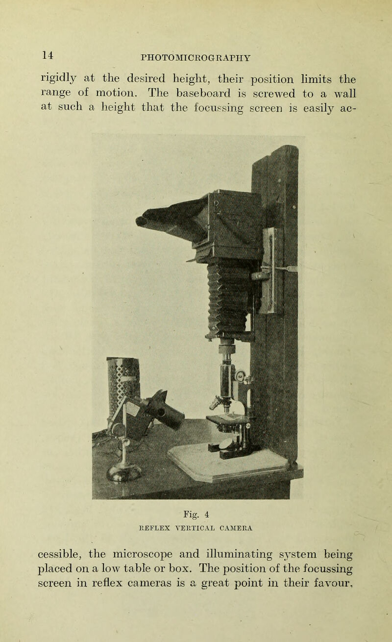 rigidly at the desired height, their position limits the range of motion. The baseboard is screwed to a wall at such a height that the focussing screen is easily ac- Fig. 4 KEFLEX VEKTICAL CAMERA cessible, the microscope and illuminating system being placed on a low table or box. The position of the focussing screen in reflex cameras is a great point in their favour,
