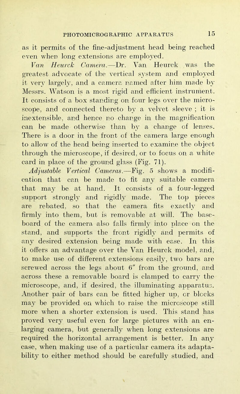 as it permits of the fine-adjustment head being reached even when long extensions are employed. Van Heurck Camera.—Dr. Van Heurck was the greatest advocate of the vertical system and employed it very largely, and a camera named after him made by Messrs. Watson is a most rigid and efficient instrument. It consists of a box standing on four legs over the micro- scope, and connected thereto by a velvet sleeve ; it is inextensible, and hence no change in the magnification can be made otherwise than by a change of lenses. There is a door in the front of the camera large enough to allow of the hea,d being inserted to examine the object through the microscope, if desired, or to focus on a white card in place of the ground glass (Fig. 71). Adjustable Vertical Cameras.—Fig. 5 shows a modifi- cation that can be made to fit any suitable camera that may be at hand. It consists of a four-legged support strongW and rigidly made. The top pieces are rebated, so that the camera fits exactly and firndy into them, but is removable at will. The base- board of the camera also falls firmly into place on the stand, and supports the front rigidly and permits of any desired extension being made with ease. In this it offers an advantage over the Van Heurck model, and, to make use of different extensions easily, two bars aie screwed across the legs about 6 from the ground, and across these a removable board is clamped to carry the microscope, and, if desired, the illuminating apparatus. Another pair of bars can be fitted higher up, or blocks may be provided on which to raise the microscope still more when a shorter extension is used. This stand has proved very useful even for large pictures with an en- larging camera, but generally when long extensions are required the horizontal arrangement is better. In any case, when making use of a particular camera its adapta- bility to either method should be carefully studied, and