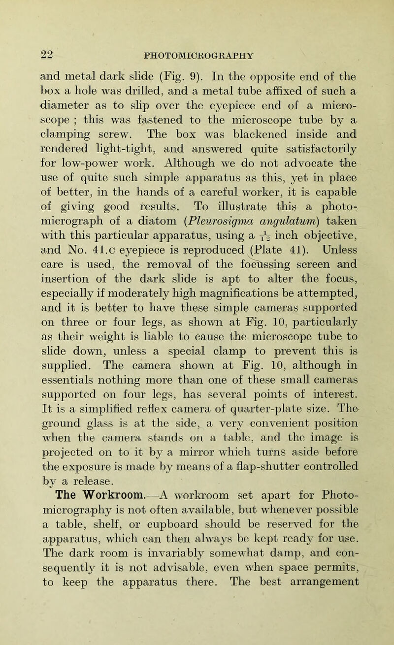 and metal dark slide (Fig. 9). In the opposite end of the box a hole was drilled, and a metal tube affixed of such a diameter as to shp over the eyepiece end of a micro- scope ; this was fastened to the microscope tube by a clamping screw. The box was blackened inside and rendered light-tight, and answered quite satisfactorily for low-power work. Although we do not advocate the use of quite such simple apparatus as this, yet in place of better, in the hands of a careful worker, it is capable of giving good results. To illustrate this a photo- micrograph of a diatom {Pleurosigma angulatum) taken with this particular apparatus, using a yV inch objective, and No. 41.c eyepiece is reproduced (Plate 41). Unless care is used, the removal of the fochssing screen and insertion of the dark shde is apt to alter the focus, especially if moderately high magnifications be attempted, and it is better to have these simple cameras supported on three or four legs, as shown at Fig. 10, particularly as their weight is hable to cause the microscope tube to slide down, unless a special clamp to prevent this is supplied. The camera shown at Fig. 10, although in essentials nothing more than one of these small cameras supported on four legs, has several points of interest. It is a simplified reflex camera of quarter-plate size. The- ground glass is at the side, a very convenient position when the camera stands on a table, and the image is projected on to it by a mirror which turns aside before the exposure is made by means of a flap-shutter controlled by a release. The Workroom.—A workroom set apart for Photo- micrography is not often available, but whenever possible a table, shelf, or cupboard should be reserved for the apparatus, which can then alwa3^s be kept ready for use. The dark room is invariably somewhat damp, and con- sequently it is not advisable, even when space permits, to keep the apparatus there. The best arrangement