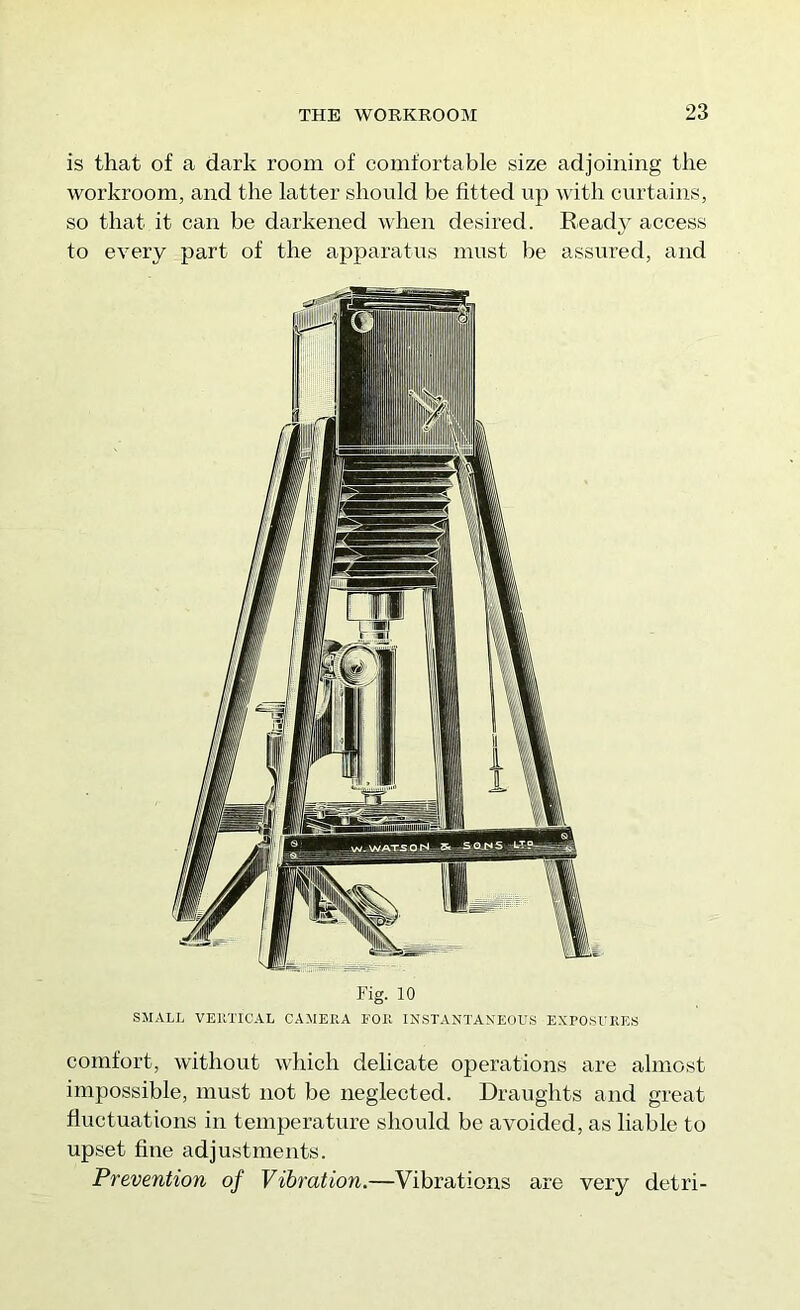 is that of a dark room of comfortable size adjoining tlie workroom, and the latter should be fitted up Avith curtains, so that it can be darkened when desired. Ready access to every part of the apparatus must be assured, and Fig. 10 SMALL VEllTICAL CAMERA FOR INSTANTANEOUS EXPOSURES comfort, without which delicate operations are almost impossible, must not be neglected. Draughts and great fluctuations in temperature should be avoided, as liable to upset fine adjustments. Prevention of Vibration.—Vibrations are very detri-