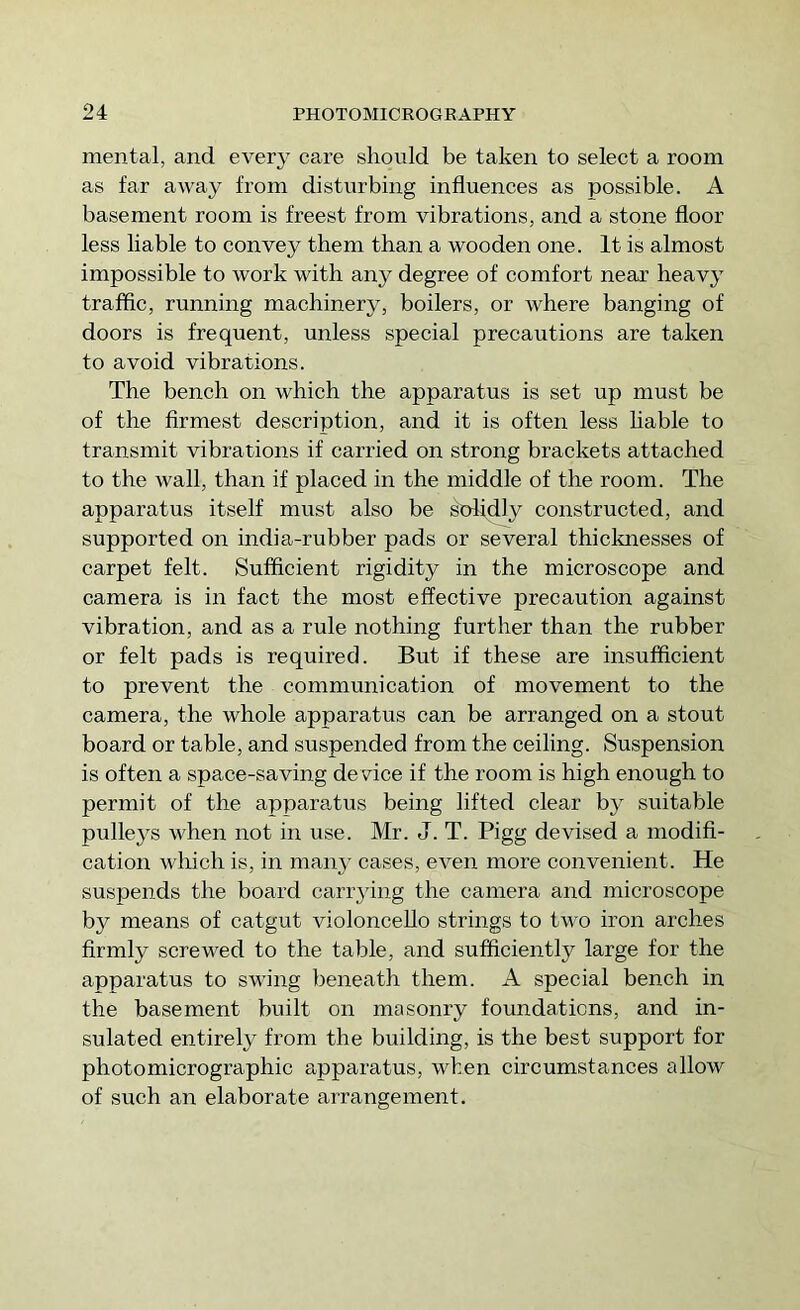 mental, and every care should be taken to select a room as far away from disturbing influences as possible. A basement room is freest from vibrations, and a stone floor less liable to convey them than a wooden one. It is almost impossible to work with any degree of comfort near heavy traffic, running machinery, boilers, or where banging of doors is frequent, unless special precautions are taken to avoid vibrations. The bench on which the apparatus is set up must be of the firmest description, and it is often less hable to transmit vibrations if canned on strong brackets attached to the wall, than if placed in the middle of the room. The apparatus itself must also be stflidly constructed, and supported on india-rubber pads or several thicknesses of carpet felt. Sufficient rigidity in the microscope and camera is in fact the most effective precaution against vibration, and as a rule nothing further than the rubber or felt pads is required. But if these are insufficient to prevent the communication of movement to the camera, the whole apparatus can be arranged on a stout board or table, and suspended from the ceiling. Suspension is often a space-saving device if the room is high enough to permit of the apparatus being lifted clear by suitable pulleys when not in use. Mr. J. T. Pigg devised a modifi- cation wliich is, in manj’ cases, even more convenient. He suspends the board cari’3dng the camera and microscope by means of catgut violoncello strings to two iron arches firmly screwed to the table, and sufficiently large for the apparatus to swing beneath them. A special bench in the basement built on masonry foundations, and in- sulated entirely from the building, is the best support for photomicrographic apparatus, when circumstances allow of such an elaborate arrangement.
