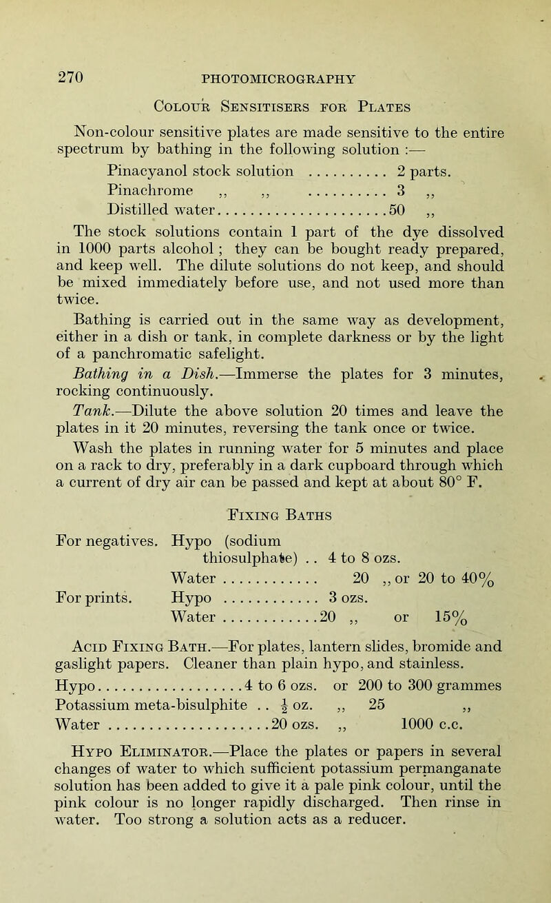 Colour Sensitisers eor Plates Non-colour sensitive plates are made sensitive to the entire spectrum by bathing in the follomng solution :— Pinaeyanol stock solution 2 parts. Pinachrome ,, ,, 3 ,, Distilled water 50 ,, The stock solutions contain 1 part of the dye dissolved in 1000 parts alcohol ; they can be bought ready prepared, and keep well. The dilute solutions do not keep, and should be mixed immediately before use, and not used more than twice. Bathing is carried out in the same way as development, either in a dish or tank, in complete darkness or by the light of a panchromatic safelight. Bathing in a Dish.—Immerse the plates for 3 minutes, rocking continuously. Tank.—Dilute the above solution 20 times and leave the plates in it 20 minutes, reversing the tank once or twice. Wash the plates in running water for 5 minutes and place on a rack to dry, preferably in a dark cupboard through which a current of dry air can be passed and kept at about 80° F. Fixing Baths For negatives. Hypo (sodium thiosulphate) . . 4 to 8 ozs. Water 20 ,, or 20 to 40% For prints. Hypo ,. 3 ozs. Water .20 ,, or 15% Acid Fixing Bath.—For plates, lantern slides, bromide and gaslight papers. Cleaner than plain hypo, and stainless. Hypo 4 to 6 ozs. or 200 to 300 grammes Potassium meta-bisulphite . . ^ oz. ,, 25 ,, Water 20 ozs. ,, 1000 c.c. Hypo Eliminator.—Place the plates or papers in several changes of water to which sufficient potassium pernaanganate solution has been added to give it a pale pink colour, until the pink colour is no longer rapidly discharged. Then rinse in water. Too strong a solution acts as a reducer.