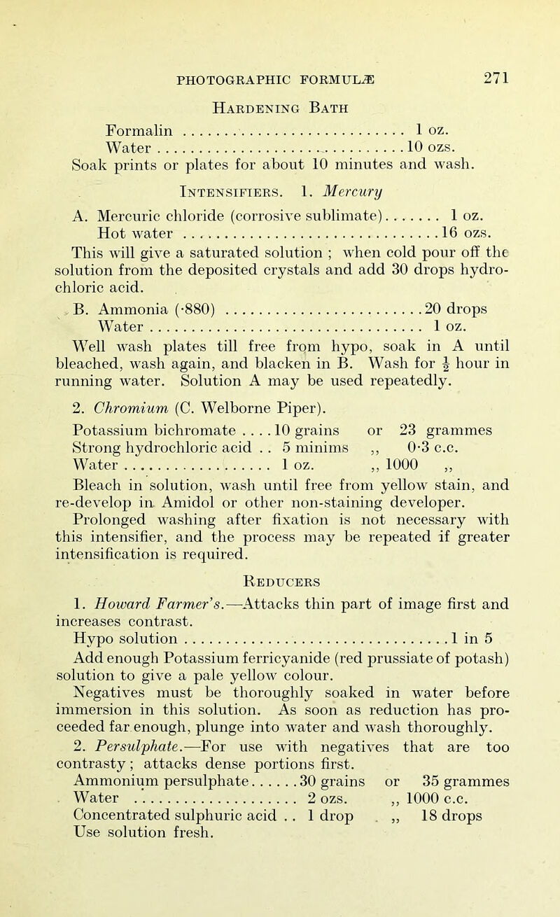 Hardening Bath Formalin 1 oz. Water - 10 ozs. Soak prints or plates for about 10 minutes and wash. Intensifiers. 1. Mercury A. Mercuric chloride (corrosive sublimate) 1 oz. Hot water 16 ozs. This Avill give a saturated solution ; when cold pour off the solution from the deposited crystals and add 30 drops hydro- chloric acid. B. Ammonia (-880) 20 drops Water 1 oz. Well wash plates till free from hypo, soak in A until bleached, wash again, and blacken in B. Wash for J hour in running water. Solution A may be used repeatedly. 2. Chromium (C. Welborne Piper). Potassium bichromate .... 10 grains or 23 grammes Strong hydrochloric acid . . 5 minims ,, 0-3 c.c. Water 1 oz. ,, 1000 ,, Bleach in solution, wash until free from yellow stain, and re-develop in Amidol or other non-staining developer. Prolonged washing after fixation is not necessary with this intensifier, and the process may be repeated if greater intensification is required. Reducers 1. Howard Farmer’s.—^Attacks thin part of image first and increases contrast. Hypo solution 1 in 5 Add enough Potassium ferricyanide (red prussiate of potash) solution to give a pale yellow colour. Negatives must be thoroughly soaked in water before immersion in this solution. As soon as reduction has pro- ceeded far enough, plunge into water and wash thoroughly. 2. Persulphate.—^For use with negatives that are too contrasty; attacks dense portions first. Ammonium persulphate 30 grains or 35 grammes Water 2 ozs. ,, 1000 c.c. Concentrated sulphuric acid . . 1 drop , ,, 18 drops Use solution fresh.