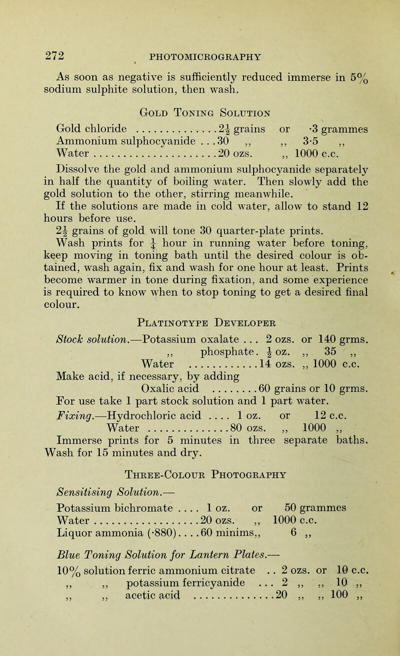 As soon as negative is sufficiently reduced immerse in 5% sodium sulphite solution, then wash. Gold Toning Solution Gold chloride 2^ grains or -3 grammes Ammonium sulphocyanide ...30 ,, ,, 3-5 ,, Water 20 ozs. ,, 1000 c.c. Dissolve the gold and ammonium sulphocyanide separately in half the quantity of boiling water. Then slowly add the gold solution to the other, stirring meanwhile. If the solutions are made in cold water, allow to stand 12 hours before use. 2J grains of gold will tone 30 quarter-plate prints. Wash prints for J hour in running water before toning, keep moving in toning bath until the desired colour is ob- tained, wash again, fix and wash for one hour at least. Prints become warmer in tone during fixation, and some experience is required to know when to stop toning to get a desired final colour. Platinotype Developer Stock solution.—Potassium oxalate ... 2 ozs. or 140 grms. ,, phosphate, f oz. ,, 35 ,, Water 14 ozs. ,, 1000 c.c. Make acid, if necessary, by adding Oxalic acid 60 grains or 10 grms. For use take 1 part stock solution and 1 part water. Fixing.—Hydrochloric acid . . .. 1 oz. or 12 c.c. Water 80 ozs. ,, 1000 ,, Immerse prints for 5 minutes in three separate baths. Wash for 15 minutes and dry. Three-Colour Photography Sensitising Solution.—■ Potassium bichromate ... . 1 oz. or 50 grammes Water 20 ozs. ,, 1000 c.c. Liquor ammonia (-880)... .60 minims,, 6 ,, Blue Toning Solution for Lantern Plates.— 10% solution ferric ammonium citrate .. 2 ozs. or 10 c.c. ,, ,, potassium ferricyanide ... 2 ,, ,, 10 ,, ,, ,, acetic acid 20 ,, ,, 100 ,,