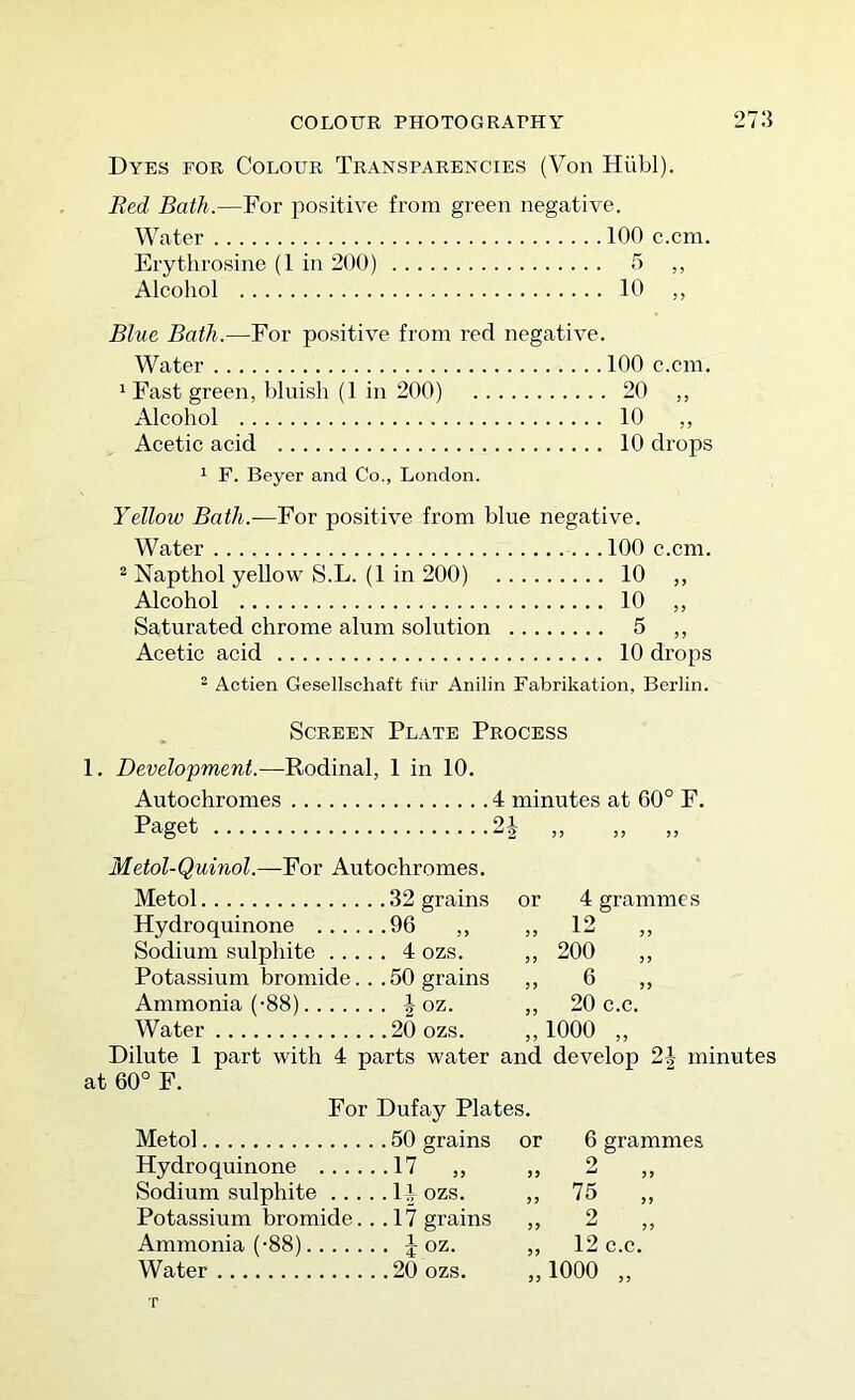 COLOUR PHOTOGRAPHY 27:} Dyes for Colour Transparencies (Von Hiibl). Red Bath.—For positive from green negative. Water 100 c.cni. Erythrosine (1 in 200) 5 ,, Alcohol 10 ,, Blue Bath.—For positive from red negative. Water 100 c.cm. ' Fast green, bluish (1 in 200) 20 ,, Alcohol 10 ,, Acetic acid 10 drops 1 F. Beyer and Co., London. Yellow Bath.—For positive from blue negative. Water 100 c.cm. “ Napthol yellow S.L. (1 in 200) 10 ,, Alcohol 10 „ Saturated chrome alum solution 5 ,, Acetic acid 10 drops ^ Actien Gesellschaft fiir Anilin Fabrikation, Berlin. Screen Plate Process 1. Development.—Rodinal, 1 in 10. Autochromes 4 minutes at 60° F. Paget Metol-Quinol.—For Autochromes. Metol 32 grains oi ■ 2 or 4 grammes 12 „ 200 „ 6 „ 20 c.c. „ 1000 Hydroquinone 96 Sodium sulphite 4 ozs. Potassium bromide... 50 grains Ammonia (-88) \ oz. Water 20 ozs. Dilute 1 part with 4 parts water and develop 2h minutes at 60° F. For Dufay Plates. Metol 50 grains or Hydroquinone 17 „ ,, Sodium sulphite 14 ozs. ,, 75 , Potassium bromide. .. 17 grains ,, 2 , Ammonia (-88) J oz. ,, 12 c.c. Water 20 ozs. ,,1000 ,, 6 grammes Q