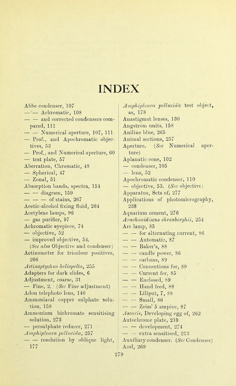 INDEX Abbe condenser, 107 — — AcliToniatic, 108 — — and corrected condensers com- pared, 111 — — Numerical aperture, 107, 111 — Prof., and Apochromatic objec- tives, 53 — Prof., and Numerical aperture, 60 — test plate, 57 Aberration, Chromatic, 48 — Siiherica], 47 — Zonal, 51 Absorption bands, spectra, 154 .— — diagram, 159 — of stains, 267 Acetic-alcohol fixing fluid, 264 Acetylene lamps, 96 — gas purifier, 97 Achromatic eyepiece, 74 — objective, 52 — improved objective, 54. [iSee also Objective and condenser) Actinonieter for tricolour positives, 206 Actinoptychus heliopella, 255 Adapters for dark slides, 6 Adjustment, coarse, 31 — Fine, 2. [See Fine adjustment) Adon telephoto lens, 140 Ammoniacal copper suljihate solu- tion, 158 Ammonium bichromate sensitising solution, 273 — jiersulphate reducer, 271 A mphipleiu'a piellucida, 257 —• — resolution by oblique light, 177 2' Amphipleura pellucida test object, as, 178 Anastigmat lenses, 130 Angstrom units, 158 Aniline blue, 265 Animal sections, 257 Aperture. [See Numerical aper- ture) Aplanatic cone, 102 — condenser, 105 — lens, 52 Apochromatic condenser, 110 — objective, 53. [See objective) Apparatus, Sets of, 277 Applications of photomicrography, 238 Aquarium cement, 276 Amchnoidiscus ehrenberghii, 254 Arc lamp, 85 — — for alternating current, 86 Automatic, 87 — — Baker’s, 88 — — candle power, 86 — — carbons, 89 — — Connections for, 89 — — Current for, 85 — — Enclosed, 89 — — Hand feed, 88 — — Liliput, 7, 88 Small, 86 — — Zeiss’ 5 ampere, 87 Ascaris, Developing egg of, 262 Autoohronie plate, 210 — — development, 274 — — extra sensitised, 213 Auxiliary condenser. [Sec Condenser) Azol, 269 79