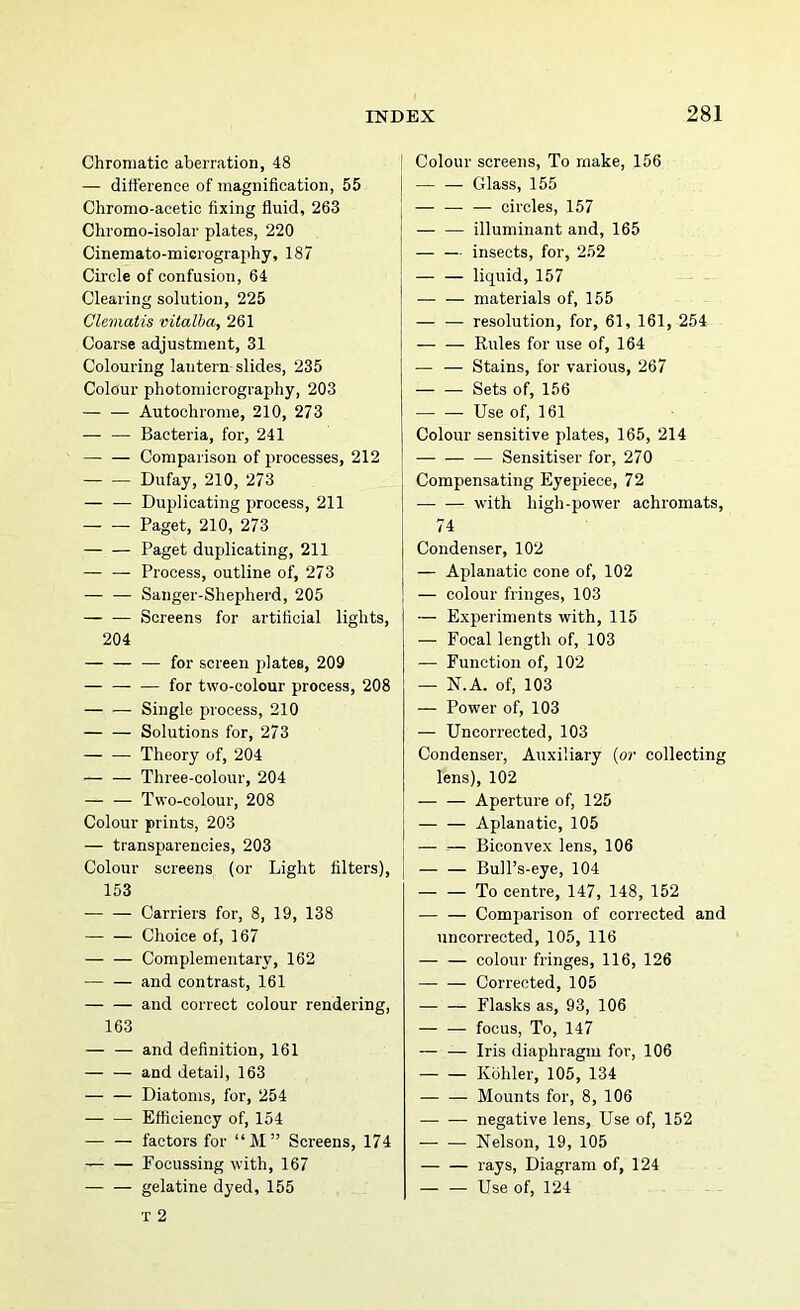 Chromatic aberration, 48 | — difference of magnification, 55 | Chromo-acetic fixing fluid, 263 | Chromo-isolar plates, 220 j Cinemato-miGiography, 187 j Circle of confusion, 64 Clearing solution, 225 Clematis vitalha, 261 Coarse adjustment, 31 Colouring lantern slides, 235 Colour photomicrography, 203 Autoohrome, 210, 273 — — Bacteria, for, 241 — Comparison of processes, 212 Dufay, 210, 273 Duplicating process, 211 Paget, 210, 273 Paget duplicating, 211 — — Process, outline of, 273 Sanger-Shepherd, 205 Screens for artificial lights, 204 — for screen plates, 209 — — — for two-colour process, 208 Single process, 210 — — Solutions for, 273 Theory of, 204 Three-colour, 204 — — Two-colour, 208 Colour prints, 203 j — transparencies, 203 Colour screens (or Light filters), [ 153 Carriers for, 8, 19, 138 — — Choice of, 167 Complementary, 162 — — and contrast, 161 and correct colour rendering, 163 — — and definition, 161 — — and detail, 163 Diatoms, for, 254 Efficiency of, 154 factors for “M” Screens, 174 Focussing with, 167 gelatine dyed, 155 T 2 I Colour screens. To make, 156 Glass, 155 I circles, 157 j — — illuminant and, 165 j — — insects, for, 252 — — liquid, 157 materials of, 155 — — resolution, for, 61, 161, 254 — — Kules for use of, 164 — — Stains, for various, 267 — — Sets of, 156 Use of, 161 Colour sensitive plates, 165, 214 — Sensitise!’ for, 270 Compensating Eyepiece, 72 with high-power achromats, 14 Condenser, 102 — Aplanatic cone of, 102 — colour fringes, 103 — Experiments with, 115 — Focal length of, 103 — Function of, 102 — N.A. of, 103 — Power of, 103 — Uncorrected, 103 Condenser, Auxiliary {or collecting lens), 102 Aperture of, 125 j — — Aplanatic, 105 1 — — Biconvex lens, 106 [ Bull’s-eye, 104 — — To centre, 147, 148, 152 Comparison of corrected and uncorrected, 105, 116 — — colour fringes, 116, 126 Corrected, 105 Flasks as, 93, 106 — — focus. To, 147 — — Iris diaphragm for, 106 Kohler, 105, 134 Mounts for, 8, 106 negative lens. Use of, 152 — — Nelson, 19, 105 — — rays, Diagram of, 124 — — Use of, 124