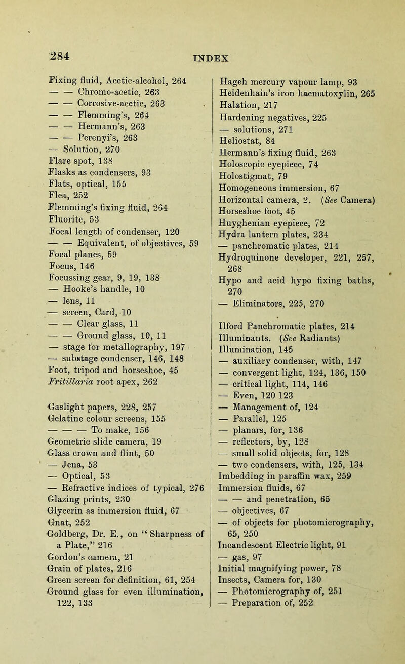 Fixing fluid, Acetic-alcohol, 264 — — Chromo-acetic, 263 Corrosive-acetic, 263 — — Flemming’s, 264 — — Hermann’s, 263 Perenyi’s, 263 — Solution, 270 Flare spot, 138 Flasks as condensers, 93 Flats, optical, 155 Flea, 252 Flemming’s fixing fluid, 264 Fluorite, 53 Focal lengtli of condenser, 120 — — Equivalent, of objectives, 59 Focal planes, 59 Focus, 146 Focussing gear, 9, 19, 138 — Hooke’s handle, 10 — lens, 11 — screen. Card, 10 Clear glass, 11 Ground glass, 10, 11 — stage for metallography, 197 — substage condenser, 146, 148 Foot, tripod and horseshoe, 45 Fritillaria root apex, 262 Gaslight papers, 228, 257 Gelatine colour screens, 155 To make, 156 Geometric slide camera, 19 Glass crown and flint, 50 — Jena, 53 — Optical, 53 — Refractive indices of typical, 276 Glazing prints, 230 Glycerin as immersion fluid, 67 Gnat, 252 Goldberg, Di\ E., on “Sharpness of a Plate,” 216 Gordon’s camera, 21 Grain of plates, 216 Green screen for definition, 61, 254 Ground glass for even illumination, 122, 133 Hageh mercury vapour lamp, 93 Heidenhain’s iron haematoxylin, 265 Halation, 217 Hardening negatives, 225 — solutions, 271 Heliostat, 84 Hermann’s fixing fluid, 263 Holoscopic eyepiece, 7 4 Holostigmat, 79 Homogeneous immersion, 67 Horizontal camera, 2. [See Camera) Horseshoe foot, 45 Huyghenian eyepiece, 72 Hydra lantern plates, 234 — panchromatic plates, 214 Hydroquinone developer, 221, 257, 268 Hypo and acid hypo fixing baths, 270 — Eliminators, 225, 270 Ilford Panchromatic plates, 214 Illuminants. (See Radiants) Illumination, 145 — auxiliary condenser, with, 147 — convergent light, 124, 136, 150 — critical light, 114, 146 — Even, 120 123 — Management of, 124 i — Parallel, 125 : — planars, for, 136 — reflectors, by, 128 i — small solid objects, for, 128 j — two condensers, with, 125, 134 I Imbedding in paraffin wax, 259 [ Immersion fluids, 67 and penetration, 65 I — objectives, 67 I — of objects for photomicrography, I 65, 250 1 Incandescent Electric light, 91 — gas, 97 Initial magnifying power, 78 Insects, Camera for, 130 — Photomicrography of, 251 — Preparation of, 252