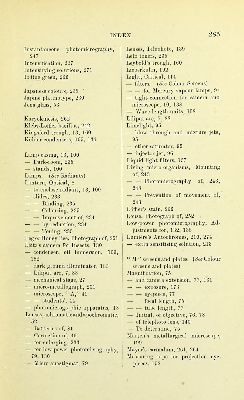 Instantaneous pliotoniicrography, 247 Intensification, 227 Intensifying solutions, 271 Iodine green, 266 Japanese colours, 23o Japine platinotype, 230 Jena glass, 53 Karyokinesis, 262 Klebs-Loffler bacillus, 242 Kingsford trough, 13, 160 Kohler condensers, 105, 134 Lamp casing, 13, 100 — Dark-room, 235 — stands, 100 Lamps. {See Radiants) Lantern, Optical, 8 — to enclose radiant, 13, 100 — slides, 233 Binding, 235 •— — Colouring, 235 Improvement of, 234 — — by reduction, 234 — — Toning, 235 Leg of Honey Bee, Photograph of, 251 Leitz’s camera for Insects, 130 — condenser, oil immersion, 109, 182 — dark ground illuminator, 183 — Liliput arc, 7, 88 — mechanical stage, 27 — micro-nietallograph, 201 — microscope, “A,” 41 — — students’, 44 — photomicrographic apparatus, 18 Lenses, achromatic and apochroniatic, 52 — Batteries of, 81 — Correction of, 49 — for enlarging, 233 — for low-power photomicrography, 79, 130 — Micro-anastigmat, 79 Lenses, Telephoto, 139 Leto toners, 235 Leybold’s trough, 160 Lieberkulin, 192 Light, Critical, 114 — filters. {See Colour Screens) —■ — for Mercury vapour lamps, 94 — tight connection for camera and microscope, 10, 138 — Wave length units, 158 Liliput arc, 7, 88 Limelight, 95 — blow through and mixture jets, 95 — ether saturator, 95 — injector jet, 96 Liquid light filters, 157 Living micro-organisms. Mounting of, 243 — — Photomicrography of, 243, 248 Prevention of movement of, 243 Lufller’s stain, 266 Louse, Photograph of, 252 Low-power photomicrography. Ad- justments for, 132, 138 Lumiere’s Autochromes, 210, 274 — extra sensitising solution, 213 “ M ” screens and plates. (8'ce Colour screens and plates) Magnification, 75 — and camera extension, 77, 131 — —• exposure, 173 — — eyepiece, 77 — — focal length, 75 — — tube length, 77 — Initial, of objective, 76, 78 — of telephoto lens, 140 — To determine, 75 Marten’s metallurgical microscope, 199 Mayer’s carmalum, 261, 264 Measuring tape for projection eye- pieces, 152