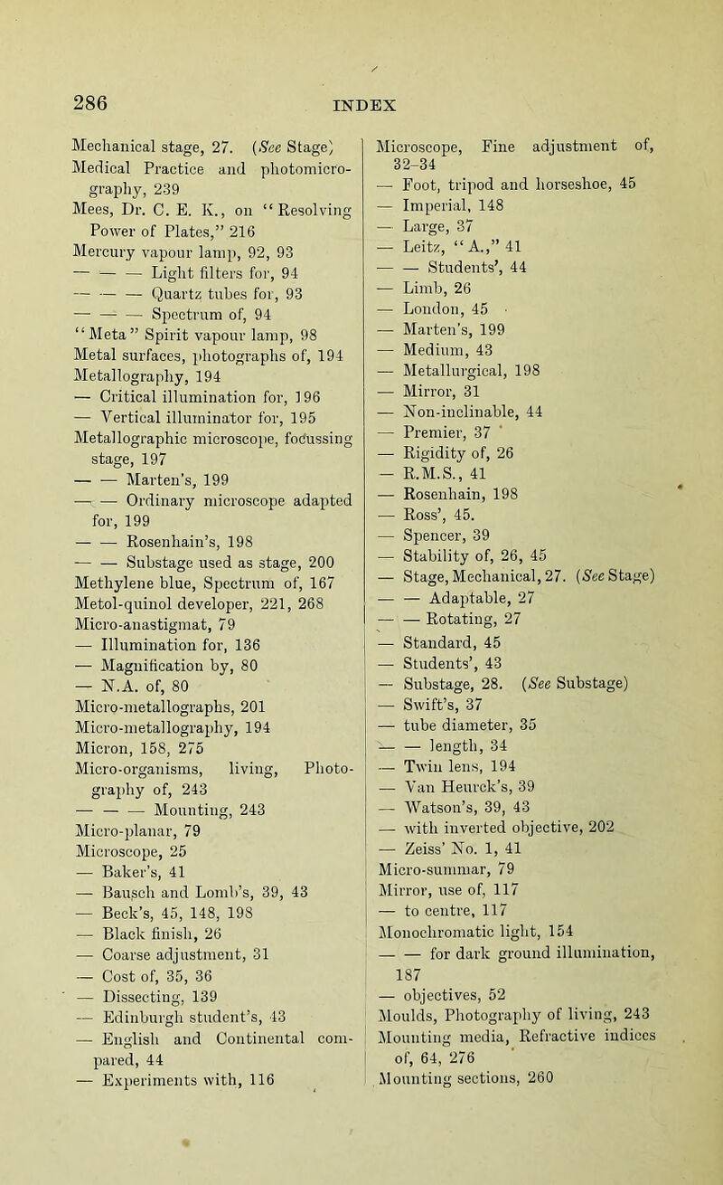 Mechanical stage, 27. {See Stage) Medical Practice and photomicro- graphy, 239 Mees, Dr. C. E. K., on “Resolving Power of Plates,” 216 Mercury vapour lamp, 92, 93 — '— — Light filters for, 94 — Quartz tubes for, 93 Spectrum of, 94 “Meta” Spirit vapour lamp, 98 Metal surfaces, photogi-aphs of, 194 Metallography, 194 — Critical illumination for, 196 — Vertical illuminator for, 195 Metallographic microscoiie, foOussing stage, 197 — — Marten’s, 199 Ordinary microscope adapted for, 199 — — Rosenhain’s, 198 Suhstage used as stage, 200 Methylene blue. Spectrum of, 167 Metol-quinol developer, 221, 268 Micro-anastigmat, 79 — Illumination for, 136 ■— Magnification by, 80 — N.A. of, 80 Micro-metallographs, 201 Micro-metallography, 194 Micron, 158, 275 Micro-organisms, living. Photo- j graphy of, 243 ■— — — Mounting, 243 Micro-planar, 79 Microscope, 25 — Baker’s, 41 — Ban,sell and Lomh’s, 39, 43 — Beck’s, 45, 148, 198 — Black finish, 26 — Coarse adjustment, 31 — Cost of, 35, 36 — Dissecting, 139 — Edinburgh student’s, 43 — English and Continental com- pared, 44 — Experiments with, 116 Microscope, Fine adjustment of, 32-34 — Foot, tripod and horseshoe, 45 — Imperial, 148 — Large, 87 — Leitz, “A.,” 41 Students’, 44 — Limb, 26 — London, 45 — Marten’s, 199 — Medium, 43 — Metallurgical, 198 — Mirror, 31 — jSlon-inolinable, 44 — Premier, 37 — Rigidity of, 26 — R.M.S., 41 — Rosenhain, 198 — Ross’, 45. — Spencer, 39 — Stability of, 26, 45 — Stage, Mechanical, 27. (S'efi Stage) — — Adaptable, 27 — — Rotating, 27 — Standard, 45 — Students’, 43 — Substage, 28. {See Substage) — Swift’s, 37 — tube diameter, 35 — — length, 34 Twill lens, 194 — Van Heurok’s, 39 — Watson’s, 39, 43 — with inverted objective, 202 — Zeiss’ jSTo. 1, 41 Micro-summar, 79 Mirror, use of, 117 — to centre, 117 Monochromatic light, 154 for dark ground illumination, 187 — objectives, 52 IMoulds, Photography of living, 243 Jlounting media. Refractive indices I of, 64, 276 Mounting sections, 260