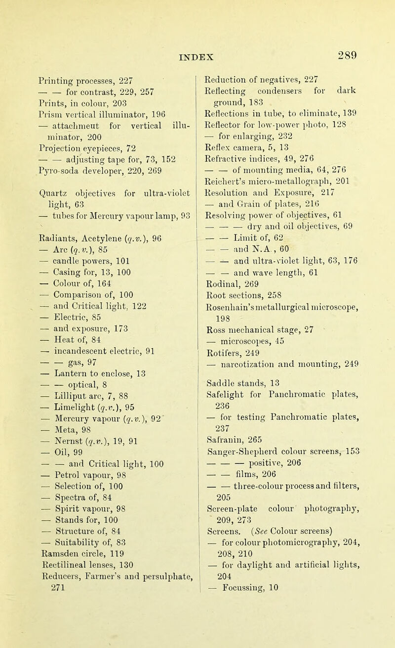 Printing processes, 227 — —■ for contrast, 229, 257 Prints, in colour, 203 Prism vertical illuminator, 196 — attaclimeut for vertical illu- minator, 200 Projection eyepieces, 72 — — adjusting tape for, 73, 152 Pyro-soda developer, 220, 269 Quartz objectives for ultra-violet light, 63 — tubes for Mercury vapour lamp, 93 Radiants, Acetylene (q.v.), 96 — Arc (q.v.), 85 — candle powers, 101 — Casing for, 13, 100 — Colour of, 164 — Comparison of, 100 — and Critical light, 122 — Electric, 85 — and exposure, 173 — Heat of, 84 — incandescent electric, 91 gas, 97 — Lantern to enclose, 13 • optical, 8 — Lilliput arc, 7, 88 — Limelight (5.r.), 95 — Mercury vapour (q.v.), 92' — Meta, 98 — Nernst (r^.D.), 19, 91 — Oil, 99 — — and Critical light, 100 — Petrol vapour, 98 — Selection of, 100 — Spectra of, 84 — Spirit vapour, 98 — Stands for, 100 — Structure of, 84 — Suitability of, 83 Ramsden circle, 119 Rectilineal lenses, 130 Reducers, Farmer's and persulphate, 271 Reduction of negatives, 227 Reflecting condensers for dark ground, 183 Reflections in tube, to eliminate, 139 Reflector for low-power photo, 128 — for enlarging, 232 Reflex camera, 5, 13 Refractive indices, 49, 276 — — of mounting media, 64, 276 Reichert’s micro-metallograph, 201 Resolution and Exposure, 217 — and Grain of jilates, 216 Resolving power of objectives, 61 — dry and oil objectives, 69 — — Limit of, 62 — — tind N. A., 60 — — and ultra-\dolet light, 63, 176 — — and wave length, 61 Rodinal, 269 Root sections, 258 Rosenhain’smetallurgical microscope, 198 Ross mechanical stage, 27 — microscopes, 45 Rotifers, 249 — narcotization and mounting, 249 Saddle stands, 13 Safelight for Panchromatic plates, 236 — for testing Panchromatic plates, 237 Safranin, 265 Sanger-Shepherd colour screens, 153 positive, 206 — —■ films, 206 three-colour process and filters, 205 Screen-plate colour photography, 209, 273 Screens. (See Colour screens) — for colour photomicrography, 204, I 208, 210 i — for daylight and artificial lights, 1 204 i — Focussing, 10