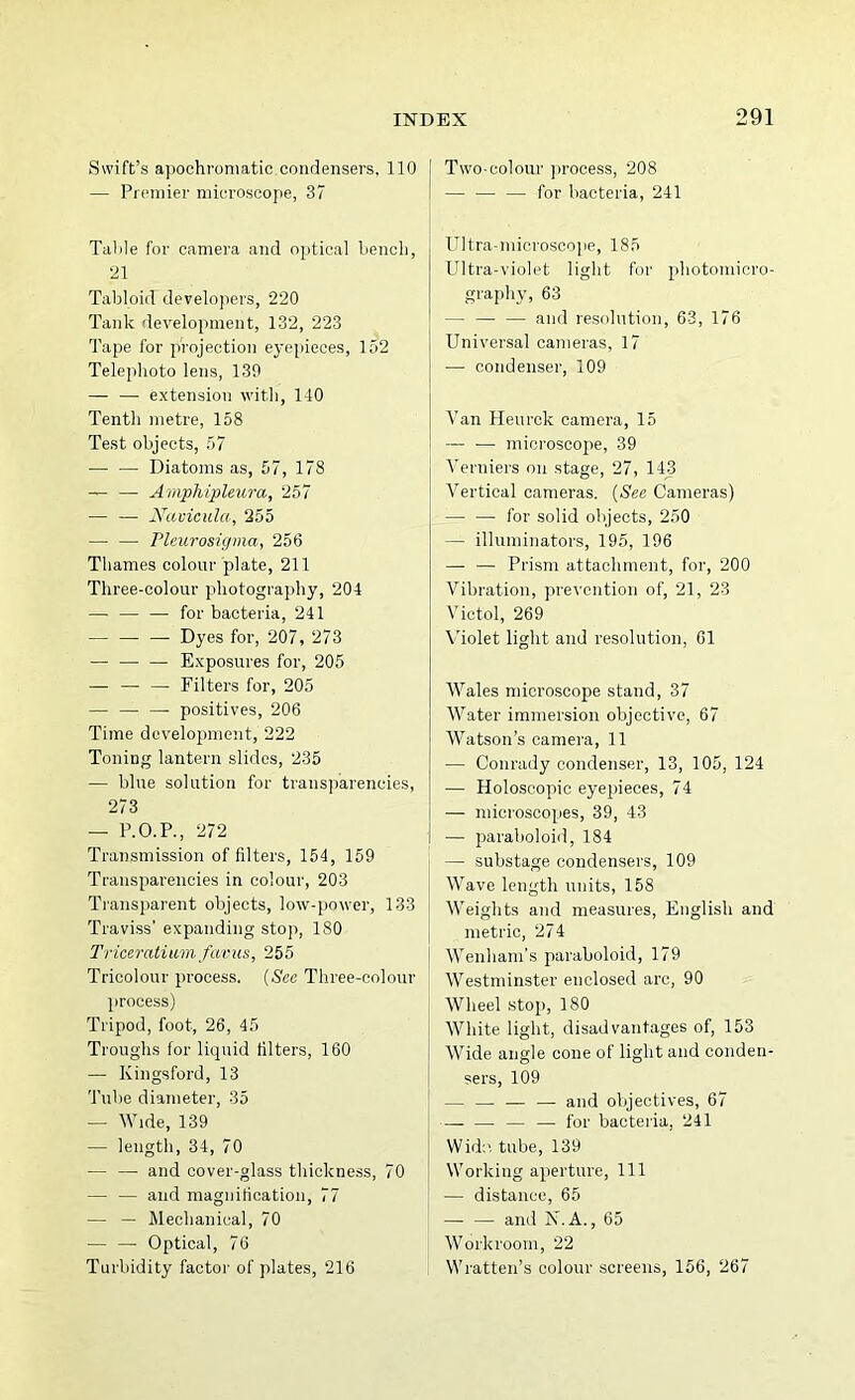 Swift’s apoohroniatic condensers, 110 — Premier microscope, 37 Talile for camera and optical bench, 21 Tabloid developers, 220 Tank development, 132, 223 Tape for projection eyepieces, 152 Telephoto lens, 139 — — extension with, 140 Tenth metre, 158 Te.st objects, 57 — — Diatoms as, 57, 178 — Amphipleura, 257 — — Navicula, 255 — — rieurosigma, 256 Thames colour plate, 211 Three-colour photography, 204 — — — for bacteria, 241 — — — Dyes for, 207, 273 — Exposures for, 205 — — — Filters for, 205 — — — positives, 206 Time development, 222 Toning lantern slides, 235 — blue solution for transparencies, 273 — P.O.P., 272 Transmission of filters, 154, 159 Transparencies in colour, 203 Transparent objects, low-power, 133 Traviss’ expanding stop, 180 Triceratium favus, 255 Tricolour process. {See Three-colour process) Tripod, foot, 26, 45 Troughs for liquid filters, 160 — Kingsford, 13 Tube diameter, 35 — Wide, 139 — length, 34, 70 — — and cover-glass thickness, 70 — — and magnitication, 77 — — Mechanical, 70 — — Optical, 76 Turbidity factor of plates, 216 Two-colour jirocess, 208 — for bacteria, 241 Ultra-microsco]ie, 185 Ultra-violet light for photomicro- graphy, 63 — — — and resolution, 63, 176 Univer.sal cameras, 17 — condenser, 109 Van Heiirck camera, 15 microscope, 39 Verniers on stage, 27, 143 Vertical cameras. {See Cameras) for solid objects, 250 — illuminators, 195, 196 — — Prism attachment, for, 200 Vibration, prevention of, 21, 23 Victol, 269 Violet light and resolution, 61 Wales microscope stand, 37 Water immersion objective, 67 Watson’s camera, 11 — Conrady condenser, 13, 105, 124 ■— Holoscopic eyepieces, 74 — microscopes, 39, 43 — paraboloid, 184 — substage condensers, 109 Wave length units, 158 Weights and measures, English and metric, 274 Wenham’s paraboloid, 179 Westminster enclosed arc, 90 Wheel stop, 180 White light, disadvantages of, 153 Wide angle cone of light and conden- sers, 109 — — — — and objectives, 67 — — — — for bacteria, 241 Wid:>, tube, 139 Working aperture, 111 — distance, 65 — — and N.A., 65 Workroom, 22 Wratten’s colour screens, 156, 267