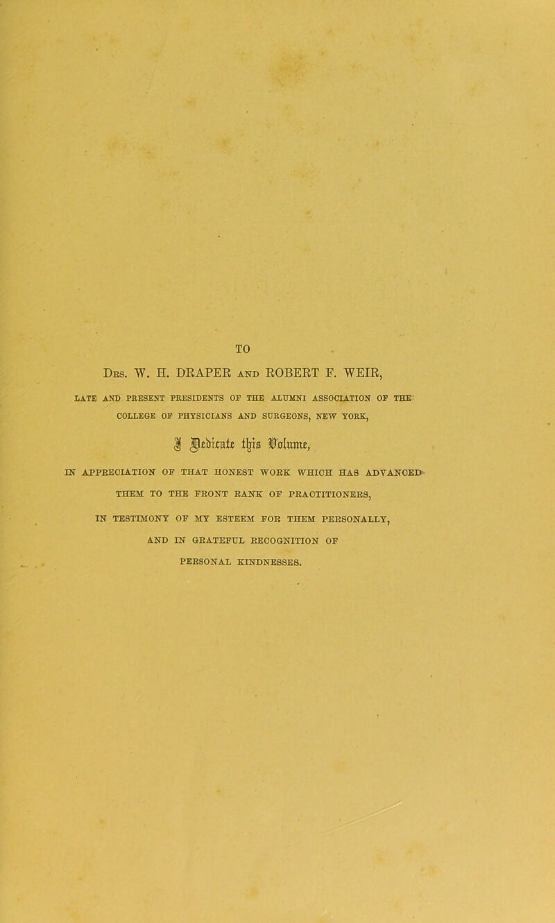 TO Des. W. H. DRAPER and ROBERT E. WEIR, LATE AND PRESENT PRESIDENTS OP THE ALUMNI ASSOCIATION OP THE COLLEGE OP PHYSICIANS AND SURGEONS, NEW YORK, | IpiirtcaR tljis ©'nlumu, IN APPRECIATION OP THAT HONEST WORK WHICH HAS ADYANOEH THEM TO THE FRONT RANH OF PRACTITIONERS, IN TESTIMONY OF MY ESTEEM FOE THEM PERSONALLY, AND IN GRATEFUL RECOGNITION OF PERSONAL KINDNESSES.