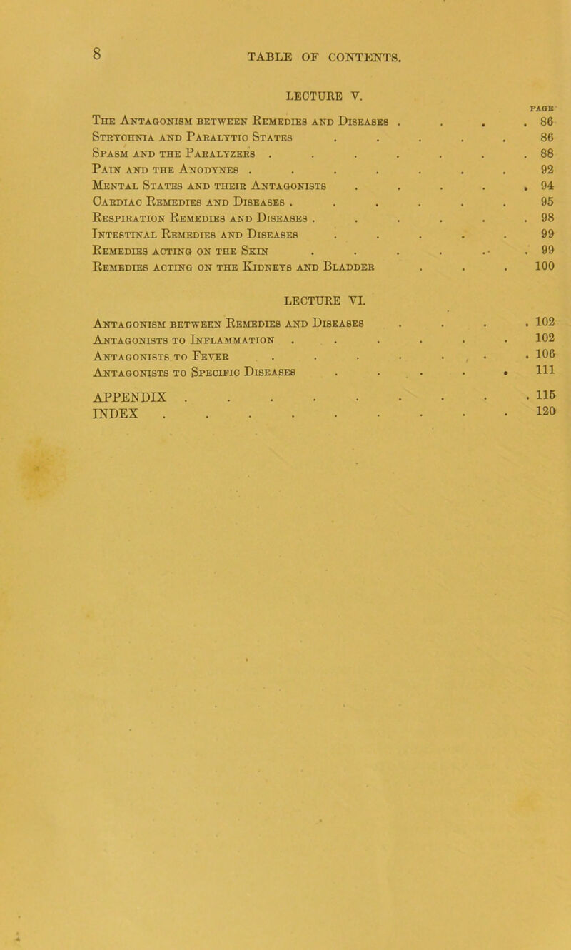 LECTURE V. PAGE The Antagonism between Remedies and Diseases . . . .86 Strychnia and Paralytic States ..... 86 Spasm and the Panalyzers . . . . . . .88 Pain and the Anodynes ....... 92 Mental States and their Antagonists . . . . .94 Cardiac Remedies and Diseases ...... 95 Respiration Remedies and Diseases . . . . . .98 Intestinal Remedies and Diseases ..... 99 Remedies acting on the Skin . . . . . • .99 Remedies acting on the Kidneys and Bladder . . .100 LECTURE VI. Antagonism between Remedies and Diseases .... 102 Antagonists to Inflammation . . . . . .102 Antagonists to Fever . . . . . , • .106 Antagonists to Specific Diseases . . . • .111 APPENDIX 116 INDEX 120