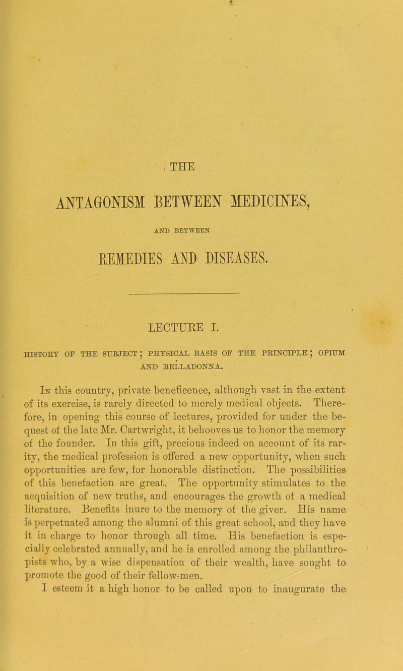 THE ANTAGONISM BETWEEN MEDICINES, AND BETWEEN REMEDIES AND DISEASES. LECTURE I. HISTORY OF THE SUBJECT; PHYSICAL BASIS OF THE PRINCIPLE; OPIUM AND BELLADONNA. In this country, private beneficence, although vast in the extent of its exercise, is rarely directed to merely medical objects. There- fore, in opening this course of lectures, provided for under the be- quest of the late Mr. Cartwright, it behooves us to honor the memory of the founder. In this gift, precious indeed on account of its rar- ity, the medical profession is offered a new opportunity, when such opportunities are few, for honorable distinction. The possibilities of this benefaction are great. The opportunity stimulates to the acquisition of new truths, and encourages the growth of a medical literature. Benefits inure to the memory of the giver. Ilis name is perpetuated among the alumni of this great school, and they have it in charge to honor through all time. His benefaction is espe- cially celebrated annually, and he is enrolled among the philanthro- pists who, by a wise dispensation of their wealth, have sought to promote the good of their fellow-men. I esteem it a high honor to be called upon to inaugurate the