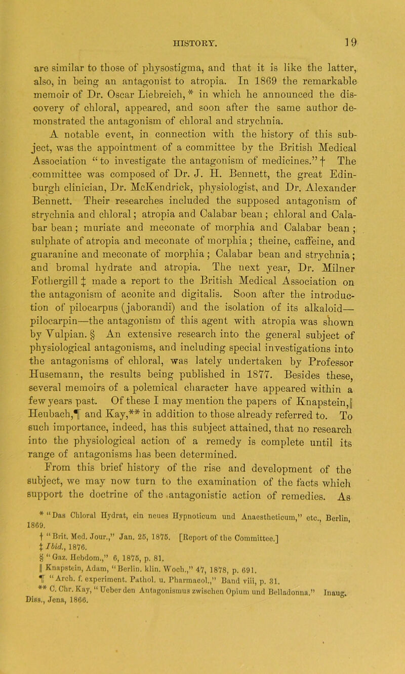 are similar to those of physostigma, and that it is like the latter, also, in being an antagonist to atropia. In 18G9 the remarkable memoir of Dr. Oscar Liebreich, * * * § in which he announced the dis- covery of chloral, appeared, and soon after the same author de- monstrated the antagonism of chloral and strychnia. A notable event, in connection with the history of this sub- ject, was the appointment of a committee by the British Medical Association “to investigate the antagonism of medicines.” f The committee was composed of Dr. J. H. Bennett, the great Edin- burgh clinician, Dr. McKendrick, physiologist, and Dr. Alexander Bennett. Their researches included the supposed antagonism of strychnia and chloral; atropia and Calabar bean ; chloral and Cala- bar bean ; muriate and meconate of morphia and Calabar bean; sulphate of atropia and meconate of morphia ; theine, caffeine, and guaranine and meconate of morphia ; Calabar bean and strychnia; and bromal hydrate and atropia. The next year, Dr. Milner Fothergill \ made a report to the British Medical Association on the antagonism of aconite and digitalis. Soon after the introduc- tion of pilocarpus (jaborandi) and the isolation of its alkaloid— pilocarpin—the antagonism of this agent with atropia was shown by Yulpian. § An extensive research into the general subject of physiological antagonisms, and including special investigations into the antagonisms of chloral, was lately undertaken by Professor Husemann, the results being published in 1877. Besides these, several memoirs of a polemical character have appeared within a few years past. Of these I may mention the papers of KnapsteinJ Heubach,T and Kay,** in addition to those already referred to. To such importance, indeed, has this subject attained, that no research into the physiological action of a remedy is complete until its range of antagonisms has been, determined. From this brief history of the rise and development of the subject, we may now turn to the examination of the facts which support the doctrine of the antagonistic action of remedies. As * “Das Chloral Hydrat, ein ncues Hypnoticura und Anaesthoticum,” etc Berlin 1869. ’ f “Brit. Med. Jour.,” Jan. 26, 1875. [Report of the Committee.] % Ibid., 1876. § “ Gaz. Hebdom.,” 6, 1876, p. 81. || Knapatein, Adam, “Berlin, klin. Woch.,” 47, 1878, p. 691. T “Arch. f. experiment. Pathol, u. Pharmacol.,” Band viii, p. 31. ** C. Chr. Kay, “ Ucbcr den Antngonismua zwischen Opium und Belladonna.” Inau<\ Disa., Jena, 1866.