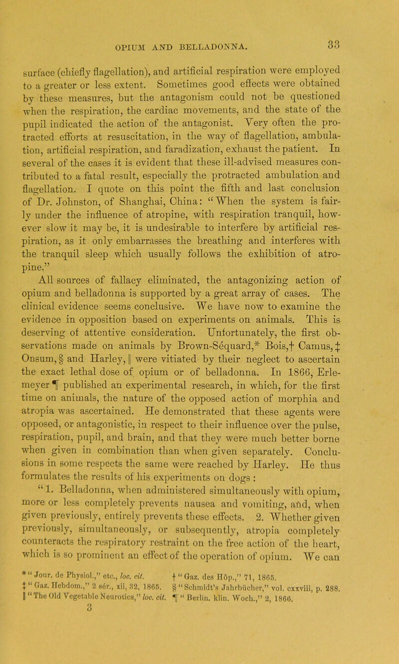 surface (chiefly flagellation), and artificial respiration were employed to a greater or less extent. Sometimes good effects were obtained by these measures, but the antagonism could not be questioned when the respiration, the cardiac movements, and the state of the pupil indicated the action of the antagonist. Very often the pro- tracted efforts at resuscitation, in the way of flagellation, ambula- tion, artificial respiration, and faradization, exhaust the patient. In several of the cases it is evident that these ill-advised measures con- tributed to a fatal result, especially the protracted ambulation and flagellation. I quote on this point the fifth and last conclusion of Dr. Johnston, of Shanghai, China: ‘‘When the system is fair- ly under the influence of atropine, with respiration tranquil, how- ever slow it may be, it is undesirable to interfere by artificial res- piration, as it only embarrasses the breathing and interferes with the tranquil sleep which usually follows the exhibition of atro- pine.” All sources of fallacy eliminated, the antagonizing action of opium and belladonna is supported by a great array of cases. The clinical evidence seems conclusive. We have now to examine the evidence in opposition based on experiments on animals. This is deserving of attentive consideration. Unfortunately, the first ob- servations made on animals by Brown-Sequard,* Bois,f Camus, \ Onsum,§ and Harley, fl were vitiated by their neglect to ascertain the exact lethal dose of opium or of belladonna. In 1866, Erle- meyer published an experimental research, in which, for the first time on animals, the nature of the opposed action of morphia and atropia was ascertained. He demonstrated that these agents were opposed, or antagonistic, in respect to their influence over the pulse, respiration, pupil, and brain, and that they were much better borne when given in combination than when given separately. Conclu- sions in some respects the same were reached by Harley. He thus formulates the results of his experiments on dogs : “1. Belladonna, when administered simultaneously with opium, more or less completely prevents nausea and vomiting, afid, when given previously, entirely prevents these effects. 2. Whether given previously, simultaneously, or subsequently, atropia completely counteracts the respiratory restraint on the free action of the heart, which is so prominent an effect of the operation of opium. We can *“ J°ur- de Physiol.,” etc., loc. cit. f “ Gaz. des H6p.,” 71, 1865. t “ Gaz. Hcbdom.,” 2 ser., xii, 32, 1865. 8“ Schmidt’s Jahrbiicher,” vol. uxxviii, p. 288. 1 “The Old Vegetable Neurotics,” loc. cit. Tf “ Berlin, klin. VVoch.,” 2, 1866.