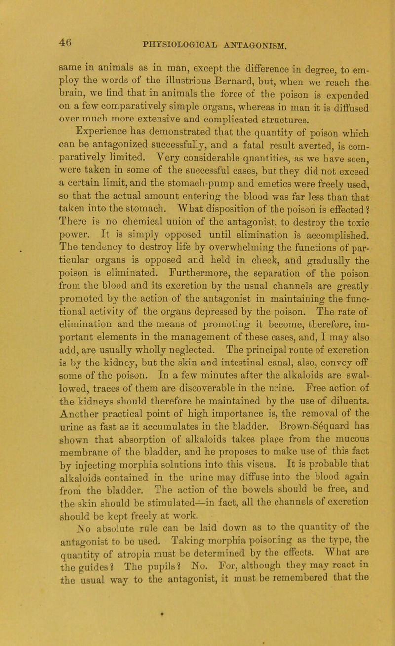 same in animals as in man, except the difference in degree, to em- ploy the words of the illustrious Bernard, but, when we reach the brain, we hnd that in animals the force of the poison is expended on a few comparatively simple organs, whereas in man it is diffused over much more extensive and complicated structures. Experience has demonstrated that the quantity of poison which can be antagonized successfully, and a fatal result averted, is com- paratively limited. Very considerable quantities, as we have seen, were taken in some of the successful cases, but they did not exceed a certain limit, and the stomach-pump and emetics were freely used, so that the actual amount entering the blood was far less than that taken into the stomach. What disposition of the poison is effected? There is no chemical union of the antagonist, to destroy the toxic power. It is simply opposed until elimination is accomplished. The tendency to destroy life by overwhelming the functions of par- ticular organs is opposed and held in check, and gradually the poison is eliminated. Furthermore, the separation of the poison from the blood and its excretion by the usual channels are greatly promoted by the action of the antagonist in maintaining the func- tional activity of the organs depressed by the poison. The rate of elimination and the means of promoting it become, therefore, im- portant elements in the management of these cases, and, I may also add, are usually wholly neglected. The principal route of excretion is by the kidney, but the skin and intestinal canal, also, convey off some of the poison. In a few minutes after the alkaloids are swal- lowed, traces of them are discoverable in the urine. Free action of the kidneys should therefore be maintained by the use of diluents. Another practical point of high importance is, the removal of the urine as fast as it accumulates in the bladder. Brown-S6quard has shown that absorption of alkaloids takes place from the mucous membrane of the bladder, and he proposes to make use of this fact by injecting morphia solutions into this viscus. It is probable that alkaloids contained in the urine may diffuse into the blood again from the bladder. The action of the bowels should be free, and the skin should be stimulated—in fact, all the channels of excretion should be kept freely at work. No absolute rule can be laid down as to the quantity of the antagonist to be used. Taking morphia poisoning as the type, the quantity of atropia must be determined by the effects. What are the guides? The pupils? No. For, although they may react in the usual way to the antagonist, it must be remembered that the