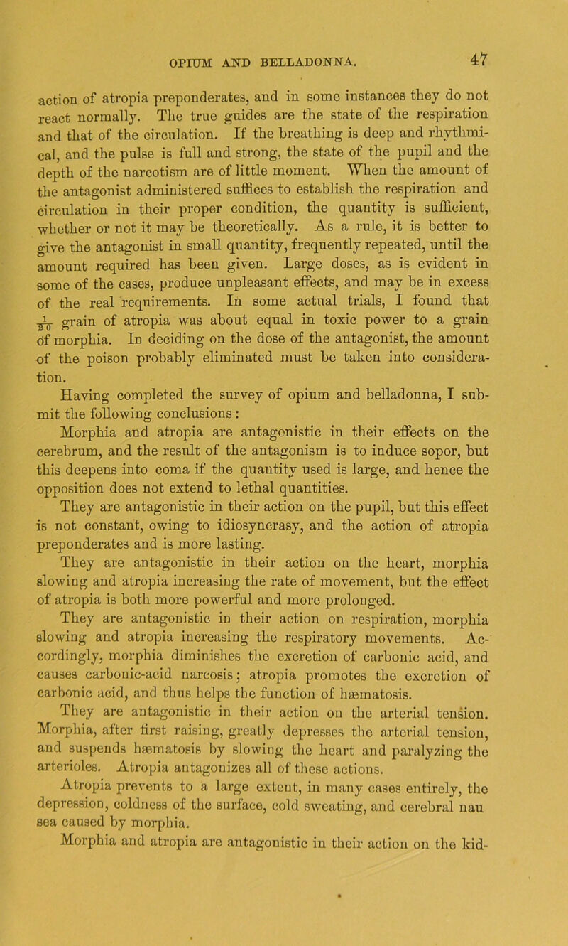 action of atropia preponderates, and in some instances they do not react normally. The true guides are the state of the respiration and that of the circulation. If the breathing is deep and rhythmi- cal, and the pulse is full and strong, the state of the pupil and the depth of the narcotism are of little moment. When the amount of the antagonist administered suffices to establish the respiration and circulation in their proper condition, the quantity is sufficient, whether or not it may be theoretically. As a rule, it is better to give the antagonist in small quantity, frequently repeated, until the amount required has been given. Large doses, as is evident in some of the cases, produce unpleasant effects, and may be in excess of the real requirements. In some actual trials, I found that grain of atropia was about equal in toxic power to a grain of morphia. In deciding on the dose of the antagonist, the amount of the poison probably eliminated must be taken into considera- tion. Having completed the survey of opium and belladonna, I sub- mit the following conclusions: Morphia and atropia are antagonistic in their effects on the cerebrum, and the result of the antagonism is to induce sopor, but this deepens into coma if the quantity used is large, and hence the opposition does not extend to lethal quantities. They are antagonistic in their action on the pupil, but this effect is not constant, owing to idiosyncrasy, and the action of atropia preponderates and is more lasting. They are antagonistic in their action on the heart, morphia slowing and atropia increasing the rate of movement, but the effect of atropia is both more powerful and more prolonged. They are antagonistic- in their action on respiration, morphia slowing and atropia increasing the respiratory movements. Ac- cordingly, morphia diminishes the excretion of carbonic acid, and causes carbonic-acid narcosis; atropia promotes the excretion of carbonic acid, and thus helps the function of hmmatosis. They are antagonistic in their action on the arterial tension. Morphia, after first raising, greatly depresses the arterial tension, and suspends hsematosis by slowing the heart and paralyzing the arterioles. Atropia antagonizes all of these actions. Atropia prevents to a large extent, in many cases entirely, the depression, coldness of the surface, cold sweating, and cerebral nau sea caused by morphia. Morphia and atropia are antagonistic in their action on the kid-