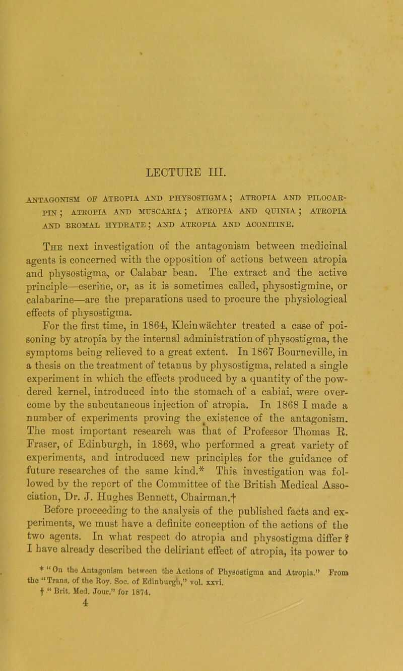 LECTURE III. ANTAGONISM OF ATROPIA AND PHYSOSTIGMA J ATROPIA AND PILOCAR- PIN ; ATROPIA AND MUSCARIA ; ATROPIA AND QUINTA ; ATROPIA AND BROMAL HYDRATE; AND ATROPIA AND ACONITINE. The next investigation of the antagonism between medicinal agents is concerned with the opposition of actions between atropia and physostigma, or Calabar bean. The extract and the active principle—eserine, or, as it is sometimes called, physostigmine, or calabarine—are the preparations used to procure the physiological effects of physostigma. For the first time, in 1864, Kleinwachter treated a case of poi- soning by atropia by the internal administration of physostigma, the symptoms being relieved to a great extent. In 1867 Bourneville, in a thesis on the treatment of tetanus by physostigma, related a single experiment in which the effects produced by a quantity of the pow- dered kernel, introduced into the stomach of a cabiai, were over- come by the subcutaneous injection of atropia. In 1868 I made a number of experiments proving the ^existence of the antagonism. The most important research was that of Professor Thomas R. Fraser, of Edinburgh, in 1869, who performed a great variety of experiments, and introduced new principles for the guidance of future researches of the same kind.* This investigation was fol- lowed by the report of the Committee of the British Medical Asso- ciation, Dr. J. Hughes Bennett, Chairman.f Before proceeding to the analysis of the published facts and ex- periments, we must have a definite conception of the actions of the two agents. In what respect do atropia and physostigma differ ? I have already described the deliriant effect of atropia, its power to * “ On the Antagonism between the Actions of Physostigma and Atropia.” From the “Trans, of the Roy. Soc. of Edinburgh,” vol. xxvi. f “ Brit. Med. Jour.” for 1874. 4