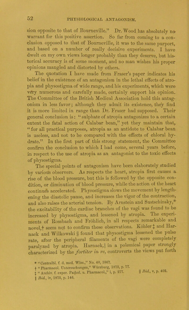 sion opposite to that of Bourneville.” Dr. Wood has absolutely no warrant for this positive assertion. So far from coming to a con- clusion opposed to that of Bourneville, it was to the same purport, and based on a number of really decisive experiments. I have dwelt on my own views longer probably than they deserve, but his- torical accuracy is of some moment, and no man wishes his proper opinions mangled and distorted by others. The quotation I have made from Fraser’s paper indicates his belief in the existence of an antagonism in the lethal effects of atro- pia and physostigma of wide range, and his experiments, which were very numerous and carefully made, certainly support his opinion. The Committee of the British Medical Association hold this antag- onism in less favor; although they admit its existence, they find it is more limited in range than Dr. Fraser had supposed. Their general conclusion is: “sulphate of atropia antagonizes to a certain extent the fatal action of Calabar bean,” yet they maintain that, “ for all practical purposes, atropia as an antidote to Calabar bean is useless, and not to be compared with the effects of chloral hy- drate.” In the first part of this strong statement, the Committee confirm the conclusion to which I had come, several years before, in respect to the nse of atropia as an antagonist to the toxic effects of physostigma. The special points of antagonism have been elaborately studied by various observers. As respects the heart, atropia first causes a rise of the blood pressure, but this is followed by the opposite con- dition, or diminution of blood pressure, while the action of the heart continues accelerated. Physostigma slows the movement by length- ening the diastolic pause, and increases the vigor of the contraction, and also raises the arterial tension. By Arnstein and Sustschinsky,* the excitability of the cardiac branches of the vagi was found to be increased by physostigma, and lessened by atropia. The experi- ments of Ilossbach and Frohlich, in all respects remarkable and novel,f seem nqt to confirm these observations. Kohler^; and Har- nack and Wilkowski § found that physostigma lessened the pulse rate, after the peripheral filaments of the vagi were completely paralyzed by atropia. Harnack,|| in a polemical paper strongly characterized by the fortiter in re, controverts the views put forth * “Centralb! f. d. med. Wiss.,” No. 40, 1867. \ “Pharmacol. Untersuchungen,” Wurzburg, 1873, p. 77. \ “ Archiv. f. cxper. Pathol, u. Pharmacol.,” i, p. 277. || Ibid., iv, 1875, p. 146. § Ibid., v, p. 402.